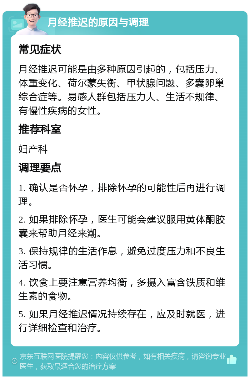 月经推迟的原因与调理 常见症状 月经推迟可能是由多种原因引起的，包括压力、体重变化、荷尔蒙失衡、甲状腺问题、多囊卵巢综合症等。易感人群包括压力大、生活不规律、有慢性疾病的女性。 推荐科室 妇产科 调理要点 1. 确认是否怀孕，排除怀孕的可能性后再进行调理。 2. 如果排除怀孕，医生可能会建议服用黄体酮胶囊来帮助月经来潮。 3. 保持规律的生活作息，避免过度压力和不良生活习惯。 4. 饮食上要注意营养均衡，多摄入富含铁质和维生素的食物。 5. 如果月经推迟情况持续存在，应及时就医，进行详细检查和治疗。