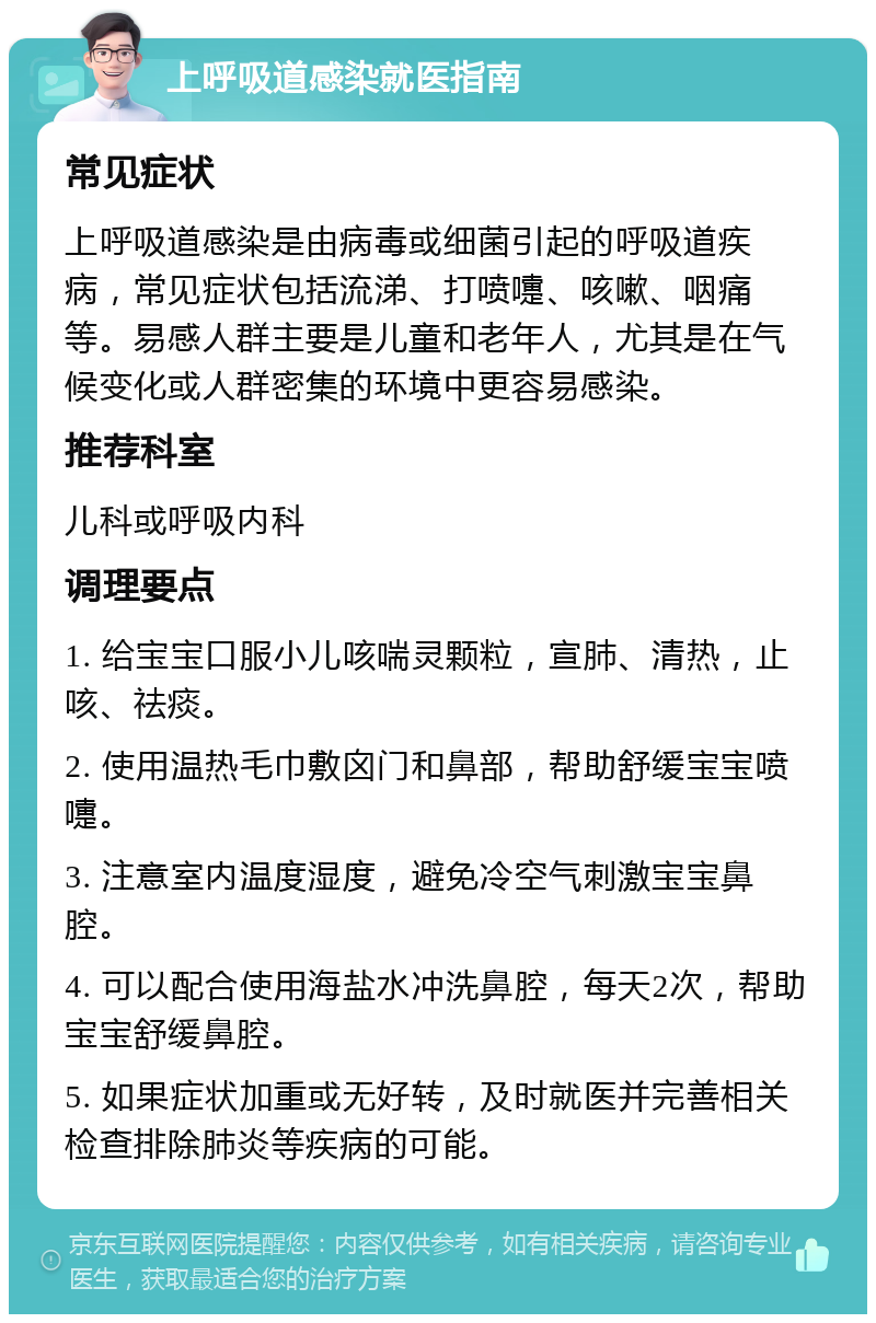 上呼吸道感染就医指南 常见症状 上呼吸道感染是由病毒或细菌引起的呼吸道疾病，常见症状包括流涕、打喷嚏、咳嗽、咽痛等。易感人群主要是儿童和老年人，尤其是在气候变化或人群密集的环境中更容易感染。 推荐科室 儿科或呼吸内科 调理要点 1. 给宝宝口服小儿咳喘灵颗粒，宣肺、清热，止咳、祛痰。 2. 使用温热毛巾敷囟门和鼻部，帮助舒缓宝宝喷嚏。 3. 注意室内温度湿度，避免冷空气刺激宝宝鼻腔。 4. 可以配合使用海盐水冲洗鼻腔，每天2次，帮助宝宝舒缓鼻腔。 5. 如果症状加重或无好转，及时就医并完善相关检查排除肺炎等疾病的可能。