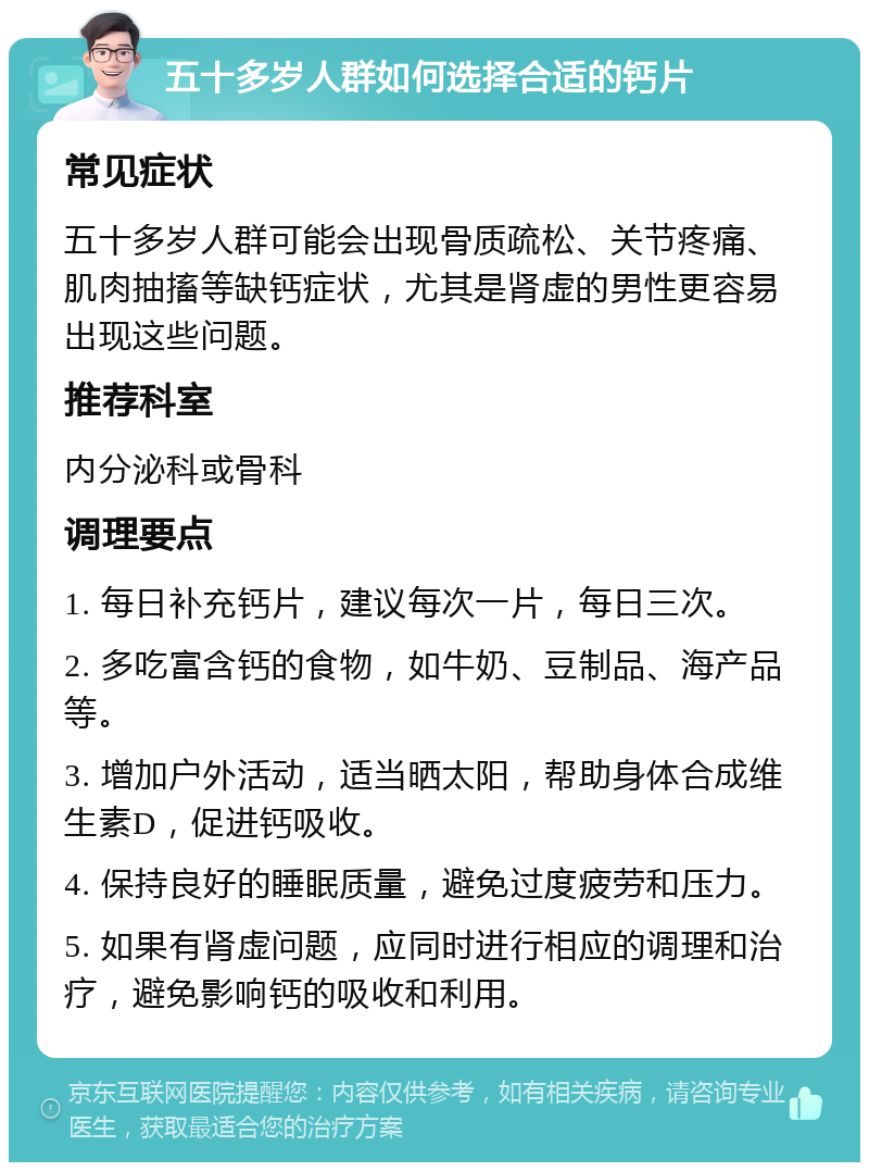 五十多岁人群如何选择合适的钙片 常见症状 五十多岁人群可能会出现骨质疏松、关节疼痛、肌肉抽搐等缺钙症状，尤其是肾虚的男性更容易出现这些问题。 推荐科室 内分泌科或骨科 调理要点 1. 每日补充钙片，建议每次一片，每日三次。 2. 多吃富含钙的食物，如牛奶、豆制品、海产品等。 3. 增加户外活动，适当晒太阳，帮助身体合成维生素D，促进钙吸收。 4. 保持良好的睡眠质量，避免过度疲劳和压力。 5. 如果有肾虚问题，应同时进行相应的调理和治疗，避免影响钙的吸收和利用。