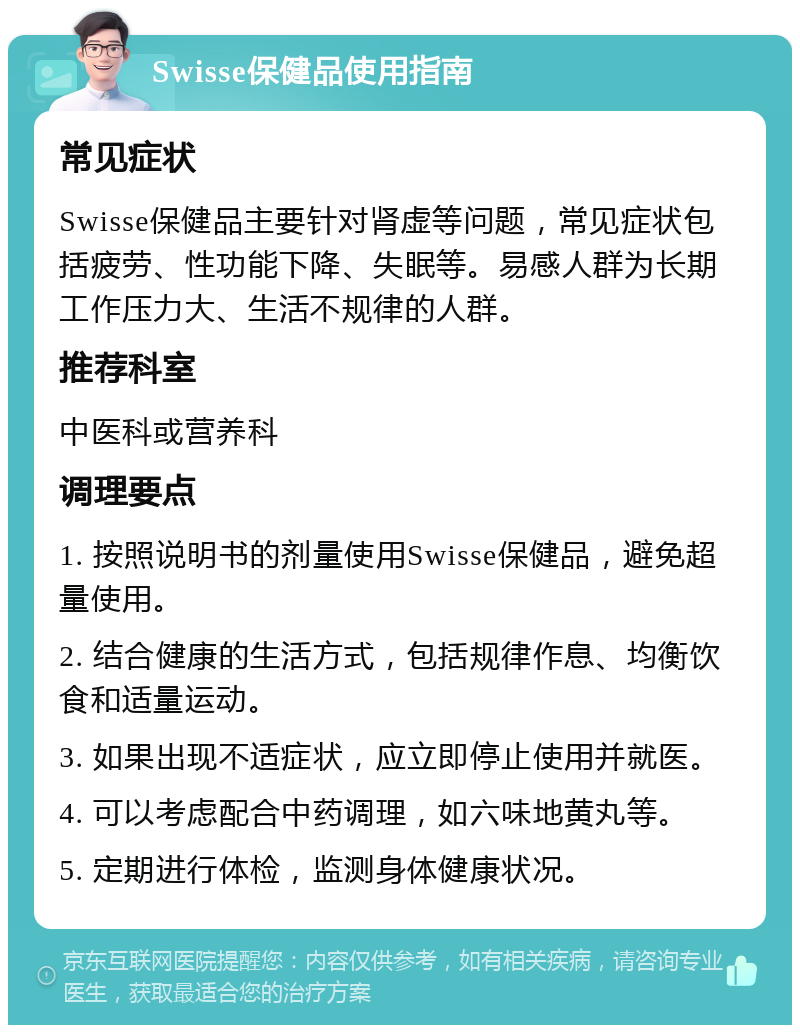 Swisse保健品使用指南 常见症状 Swisse保健品主要针对肾虚等问题，常见症状包括疲劳、性功能下降、失眠等。易感人群为长期工作压力大、生活不规律的人群。 推荐科室 中医科或营养科 调理要点 1. 按照说明书的剂量使用Swisse保健品，避免超量使用。 2. 结合健康的生活方式，包括规律作息、均衡饮食和适量运动。 3. 如果出现不适症状，应立即停止使用并就医。 4. 可以考虑配合中药调理，如六味地黄丸等。 5. 定期进行体检，监测身体健康状况。