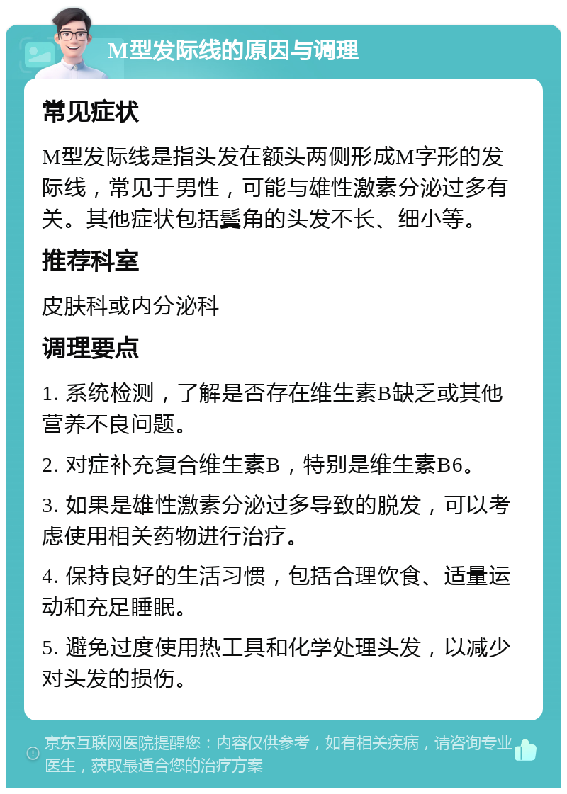 M型发际线的原因与调理 常见症状 M型发际线是指头发在额头两侧形成M字形的发际线，常见于男性，可能与雄性激素分泌过多有关。其他症状包括鬓角的头发不长、细小等。 推荐科室 皮肤科或内分泌科 调理要点 1. 系统检测，了解是否存在维生素B缺乏或其他营养不良问题。 2. 对症补充复合维生素B，特别是维生素B6。 3. 如果是雄性激素分泌过多导致的脱发，可以考虑使用相关药物进行治疗。 4. 保持良好的生活习惯，包括合理饮食、适量运动和充足睡眠。 5. 避免过度使用热工具和化学处理头发，以减少对头发的损伤。