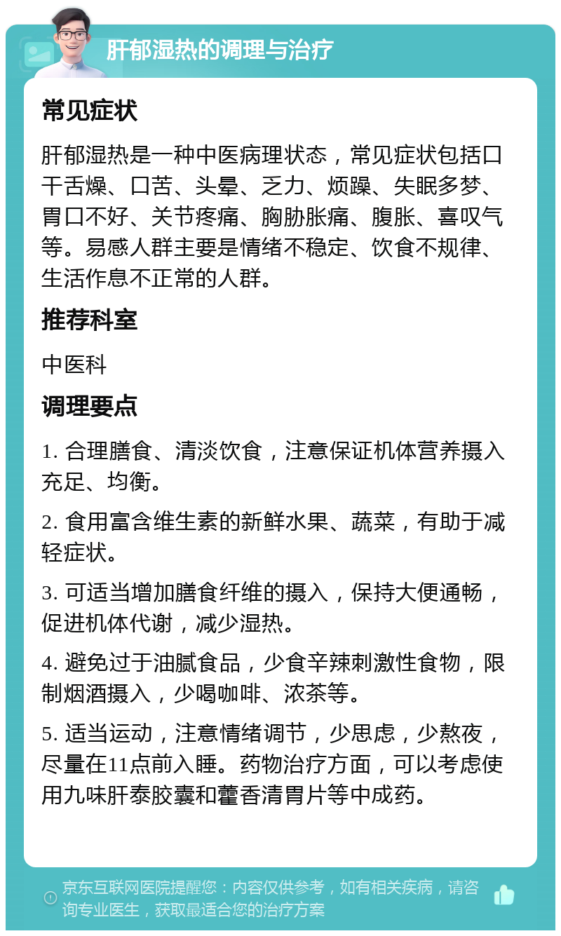 肝郁湿热的调理与治疗 常见症状 肝郁湿热是一种中医病理状态，常见症状包括口干舌燥、口苦、头晕、乏力、烦躁、失眠多梦、胃口不好、关节疼痛、胸胁胀痛、腹胀、喜叹气等。易感人群主要是情绪不稳定、饮食不规律、生活作息不正常的人群。 推荐科室 中医科 调理要点 1. 合理膳食、清淡饮食，注意保证机体营养摄入充足、均衡。 2. 食用富含维生素的新鲜水果、蔬菜，有助于减轻症状。 3. 可适当增加膳食纤维的摄入，保持大便通畅，促进机体代谢，减少湿热。 4. 避免过于油腻食品，少食辛辣刺激性食物，限制烟酒摄入，少喝咖啡、浓茶等。 5. 适当运动，注意情绪调节，少思虑，少熬夜，尽量在11点前入睡。药物治疗方面，可以考虑使用九味肝泰胶囊和藿香清胃片等中成药。