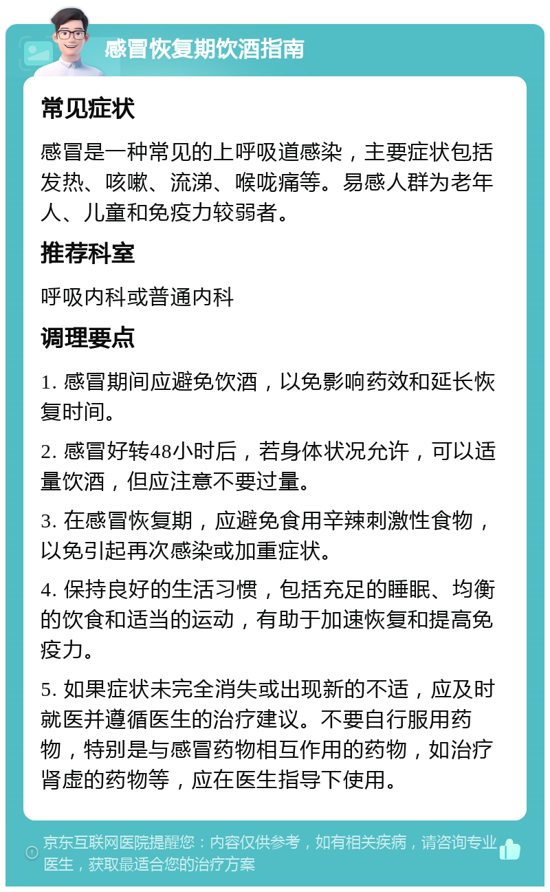 感冒恢复期饮酒指南 常见症状 感冒是一种常见的上呼吸道感染，主要症状包括发热、咳嗽、流涕、喉咙痛等。易感人群为老年人、儿童和免疫力较弱者。 推荐科室 呼吸内科或普通内科 调理要点 1. 感冒期间应避免饮酒，以免影响药效和延长恢复时间。 2. 感冒好转48小时后，若身体状况允许，可以适量饮酒，但应注意不要过量。 3. 在感冒恢复期，应避免食用辛辣刺激性食物，以免引起再次感染或加重症状。 4. 保持良好的生活习惯，包括充足的睡眠、均衡的饮食和适当的运动，有助于加速恢复和提高免疫力。 5. 如果症状未完全消失或出现新的不适，应及时就医并遵循医生的治疗建议。不要自行服用药物，特别是与感冒药物相互作用的药物，如治疗肾虚的药物等，应在医生指导下使用。