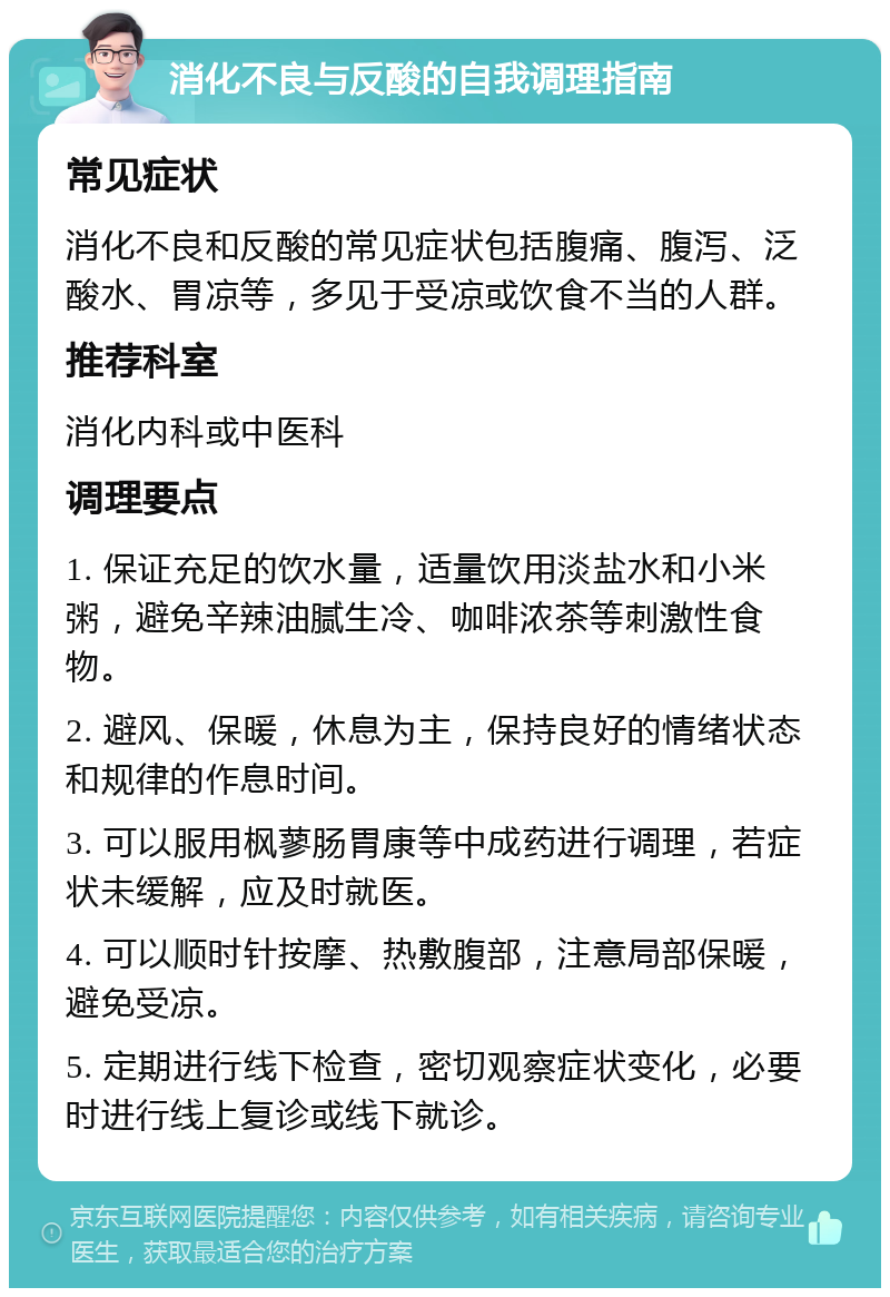 消化不良与反酸的自我调理指南 常见症状 消化不良和反酸的常见症状包括腹痛、腹泻、泛酸水、胃凉等，多见于受凉或饮食不当的人群。 推荐科室 消化内科或中医科 调理要点 1. 保证充足的饮水量，适量饮用淡盐水和小米粥，避免辛辣油腻生冷、咖啡浓茶等刺激性食物。 2. 避风、保暖，休息为主，保持良好的情绪状态和规律的作息时间。 3. 可以服用枫蓼肠胃康等中成药进行调理，若症状未缓解，应及时就医。 4. 可以顺时针按摩、热敷腹部，注意局部保暖，避免受凉。 5. 定期进行线下检查，密切观察症状变化，必要时进行线上复诊或线下就诊。