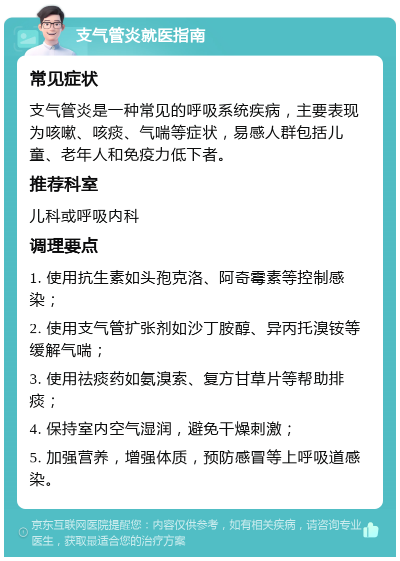 支气管炎就医指南 常见症状 支气管炎是一种常见的呼吸系统疾病，主要表现为咳嗽、咳痰、气喘等症状，易感人群包括儿童、老年人和免疫力低下者。 推荐科室 儿科或呼吸内科 调理要点 1. 使用抗生素如头孢克洛、阿奇霉素等控制感染； 2. 使用支气管扩张剂如沙丁胺醇、异丙托溴铵等缓解气喘； 3. 使用祛痰药如氨溴索、复方甘草片等帮助排痰； 4. 保持室内空气湿润，避免干燥刺激； 5. 加强营养，增强体质，预防感冒等上呼吸道感染。