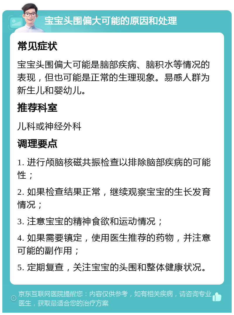 宝宝头围偏大可能的原因和处理 常见症状 宝宝头围偏大可能是脑部疾病、脑积水等情况的表现，但也可能是正常的生理现象。易感人群为新生儿和婴幼儿。 推荐科室 儿科或神经外科 调理要点 1. 进行颅脑核磁共振检查以排除脑部疾病的可能性； 2. 如果检查结果正常，继续观察宝宝的生长发育情况； 3. 注意宝宝的精神食欲和运动情况； 4. 如果需要镇定，使用医生推荐的药物，并注意可能的副作用； 5. 定期复查，关注宝宝的头围和整体健康状况。