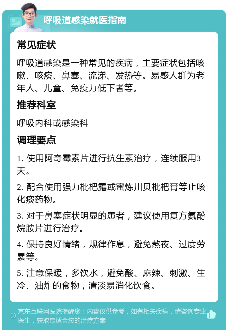 呼吸道感染就医指南 常见症状 呼吸道感染是一种常见的疾病，主要症状包括咳嗽、咳痰、鼻塞、流涕、发热等。易感人群为老年人、儿童、免疫力低下者等。 推荐科室 呼吸内科或感染科 调理要点 1. 使用阿奇霉素片进行抗生素治疗，连续服用3天。 2. 配合使用强力枇杷露或蜜炼川贝枇杷膏等止咳化痰药物。 3. 对于鼻塞症状明显的患者，建议使用复方氨酚烷胺片进行治疗。 4. 保持良好情绪，规律作息，避免熬夜、过度劳累等。 5. 注意保暖，多饮水，避免酸、麻辣、刺激、生冷、油炸的食物，清淡易消化饮食。