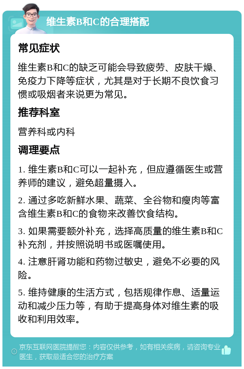 维生素B和C的合理搭配 常见症状 维生素B和C的缺乏可能会导致疲劳、皮肤干燥、免疫力下降等症状，尤其是对于长期不良饮食习惯或吸烟者来说更为常见。 推荐科室 营养科或内科 调理要点 1. 维生素B和C可以一起补充，但应遵循医生或营养师的建议，避免超量摄入。 2. 通过多吃新鲜水果、蔬菜、全谷物和瘦肉等富含维生素B和C的食物来改善饮食结构。 3. 如果需要额外补充，选择高质量的维生素B和C补充剂，并按照说明书或医嘱使用。 4. 注意肝肾功能和药物过敏史，避免不必要的风险。 5. 维持健康的生活方式，包括规律作息、适量运动和减少压力等，有助于提高身体对维生素的吸收和利用效率。