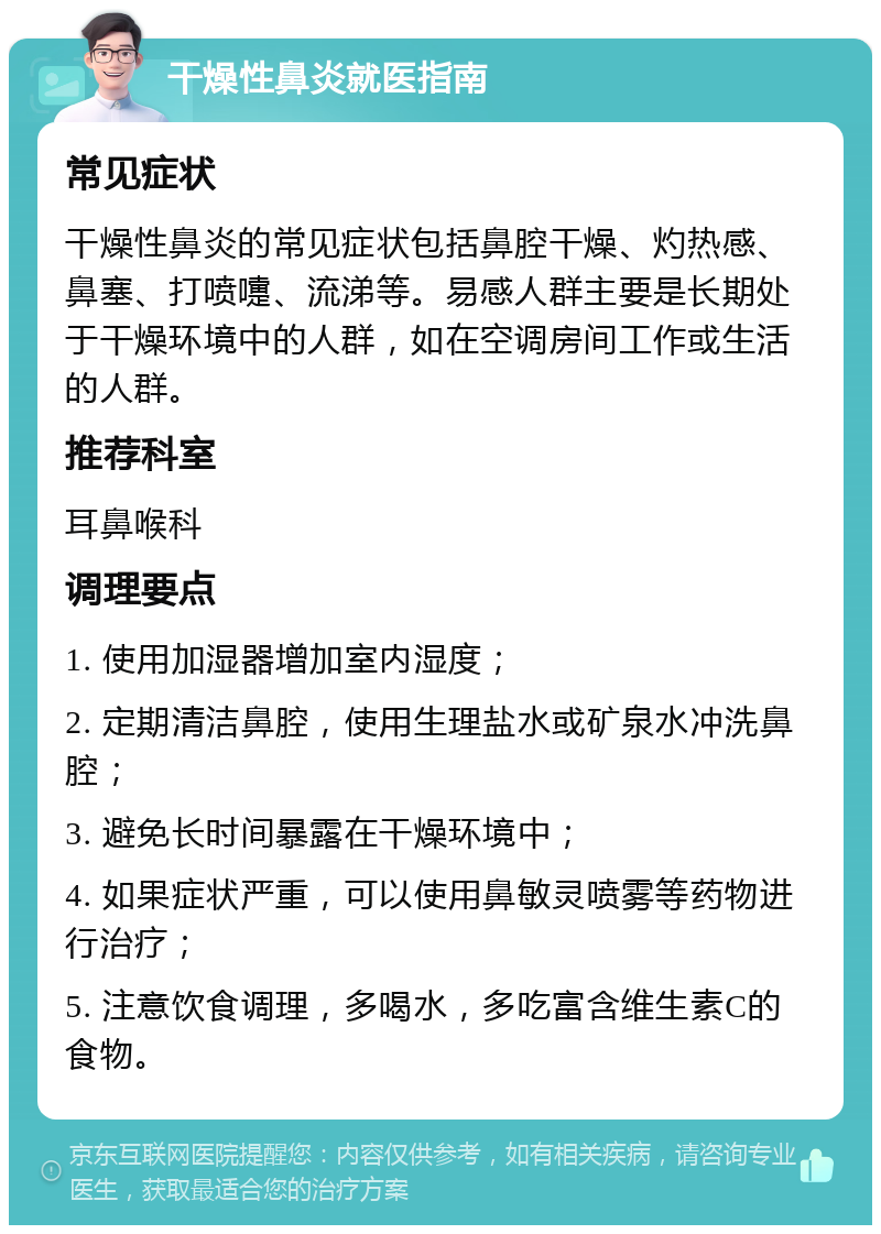 干燥性鼻炎就医指南 常见症状 干燥性鼻炎的常见症状包括鼻腔干燥、灼热感、鼻塞、打喷嚏、流涕等。易感人群主要是长期处于干燥环境中的人群，如在空调房间工作或生活的人群。 推荐科室 耳鼻喉科 调理要点 1. 使用加湿器增加室内湿度； 2. 定期清洁鼻腔，使用生理盐水或矿泉水冲洗鼻腔； 3. 避免长时间暴露在干燥环境中； 4. 如果症状严重，可以使用鼻敏灵喷雾等药物进行治疗； 5. 注意饮食调理，多喝水，多吃富含维生素C的食物。