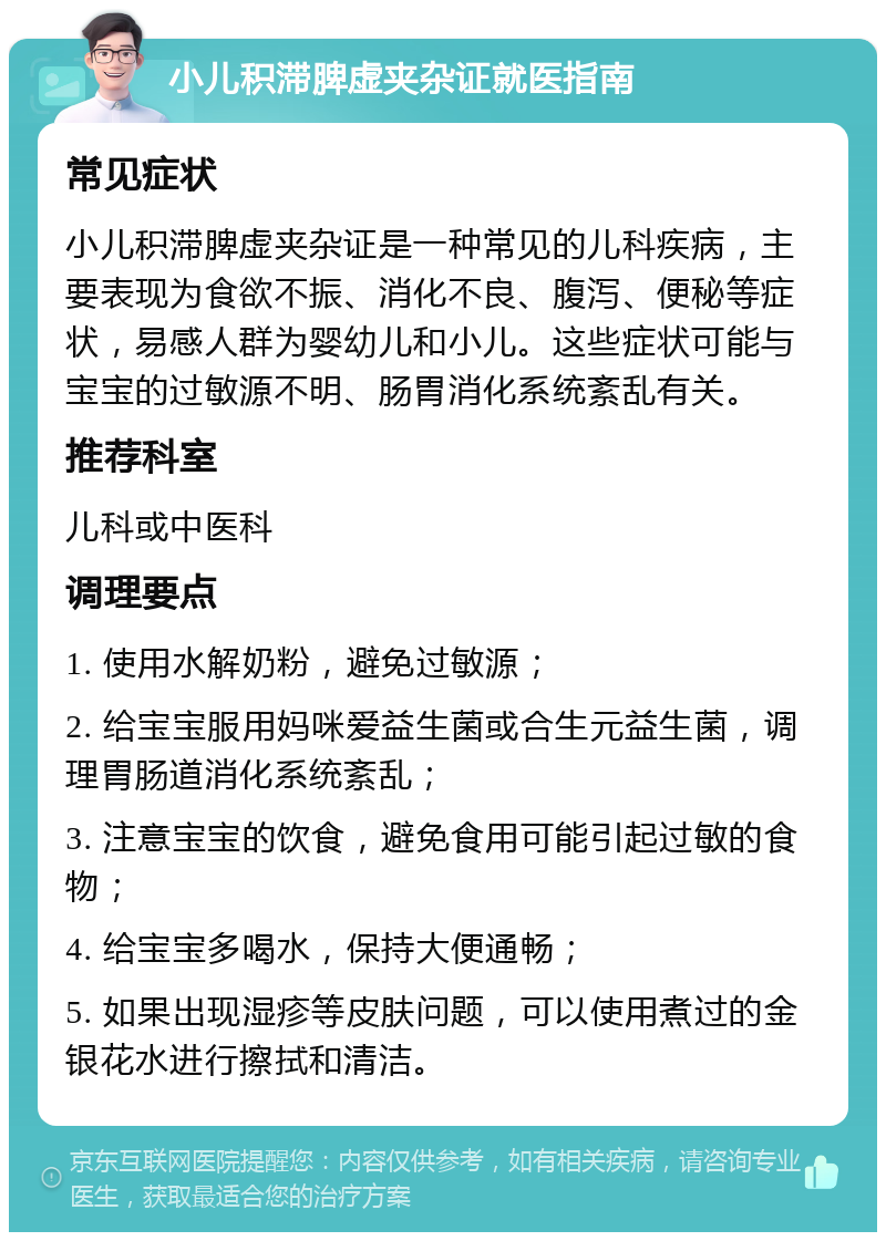 小儿积滞脾虚夹杂证就医指南 常见症状 小儿积滞脾虚夹杂证是一种常见的儿科疾病，主要表现为食欲不振、消化不良、腹泻、便秘等症状，易感人群为婴幼儿和小儿。这些症状可能与宝宝的过敏源不明、肠胃消化系统紊乱有关。 推荐科室 儿科或中医科 调理要点 1. 使用水解奶粉，避免过敏源； 2. 给宝宝服用妈咪爱益生菌或合生元益生菌，调理胃肠道消化系统紊乱； 3. 注意宝宝的饮食，避免食用可能引起过敏的食物； 4. 给宝宝多喝水，保持大便通畅； 5. 如果出现湿疹等皮肤问题，可以使用煮过的金银花水进行擦拭和清洁。