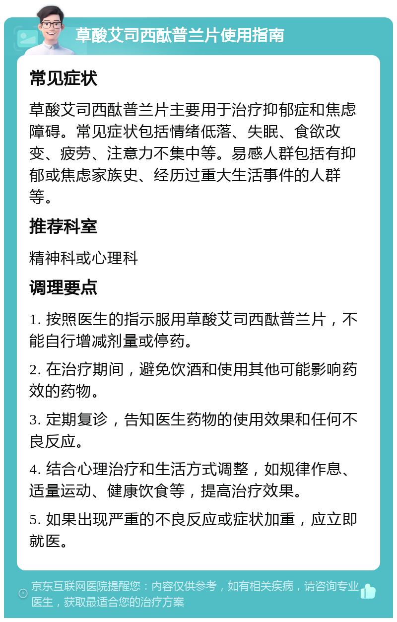 草酸艾司西酞普兰片使用指南 常见症状 草酸艾司西酞普兰片主要用于治疗抑郁症和焦虑障碍。常见症状包括情绪低落、失眠、食欲改变、疲劳、注意力不集中等。易感人群包括有抑郁或焦虑家族史、经历过重大生活事件的人群等。 推荐科室 精神科或心理科 调理要点 1. 按照医生的指示服用草酸艾司西酞普兰片，不能自行增减剂量或停药。 2. 在治疗期间，避免饮酒和使用其他可能影响药效的药物。 3. 定期复诊，告知医生药物的使用效果和任何不良反应。 4. 结合心理治疗和生活方式调整，如规律作息、适量运动、健康饮食等，提高治疗效果。 5. 如果出现严重的不良反应或症状加重，应立即就医。