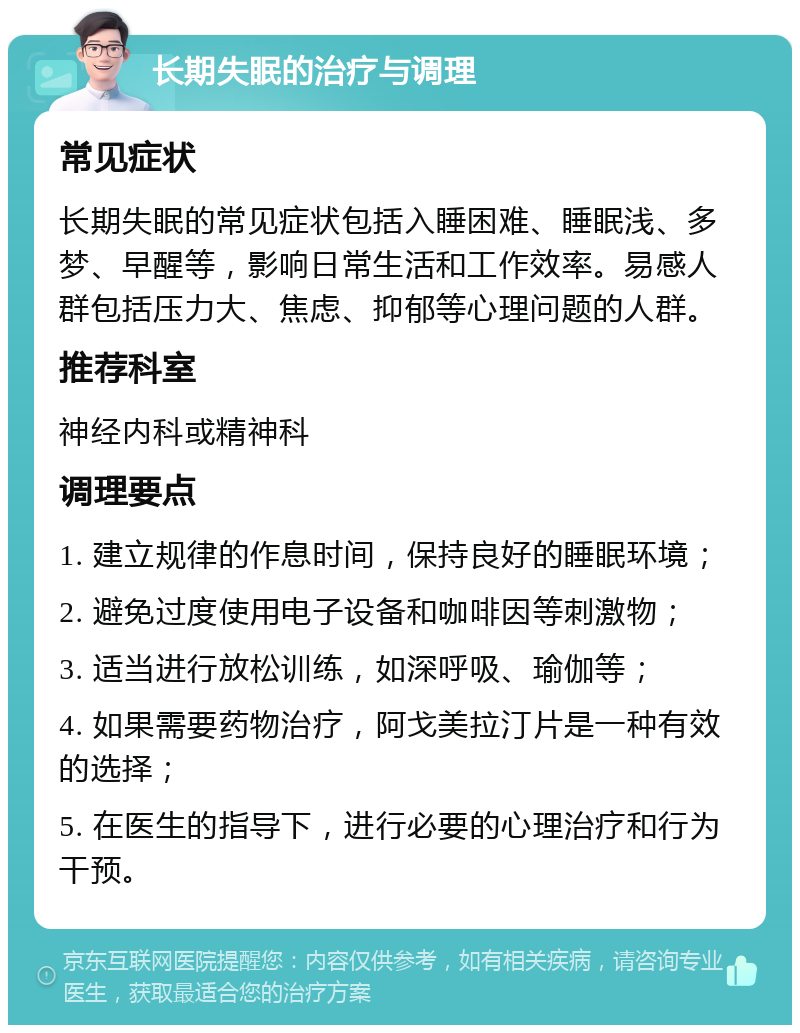 长期失眠的治疗与调理 常见症状 长期失眠的常见症状包括入睡困难、睡眠浅、多梦、早醒等，影响日常生活和工作效率。易感人群包括压力大、焦虑、抑郁等心理问题的人群。 推荐科室 神经内科或精神科 调理要点 1. 建立规律的作息时间，保持良好的睡眠环境； 2. 避免过度使用电子设备和咖啡因等刺激物； 3. 适当进行放松训练，如深呼吸、瑜伽等； 4. 如果需要药物治疗，阿戈美拉汀片是一种有效的选择； 5. 在医生的指导下，进行必要的心理治疗和行为干预。