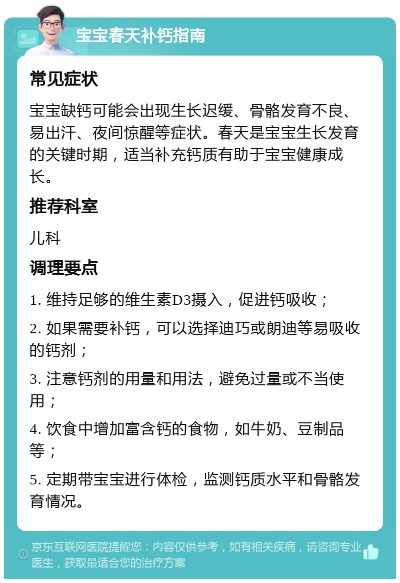 宝宝春天补钙指南 常见症状 宝宝缺钙可能会出现生长迟缓、骨骼发育不良、易出汗、夜间惊醒等症状。春天是宝宝生长发育的关键时期，适当补充钙质有助于宝宝健康成长。 推荐科室 儿科 调理要点 1. 维持足够的维生素D3摄入，促进钙吸收； 2. 如果需要补钙，可以选择迪巧或朗迪等易吸收的钙剂； 3. 注意钙剂的用量和用法，避免过量或不当使用； 4. 饮食中增加富含钙的食物，如牛奶、豆制品等； 5. 定期带宝宝进行体检，监测钙质水平和骨骼发育情况。