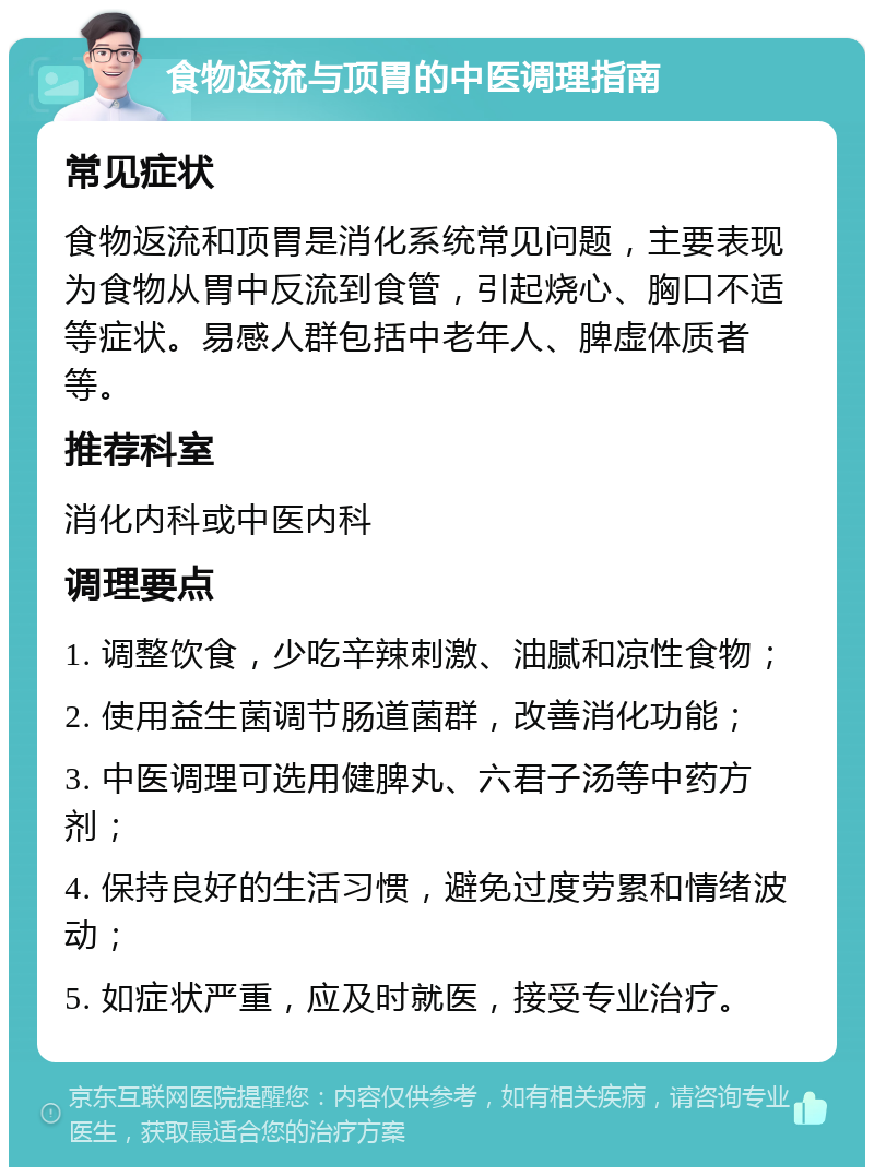 食物返流与顶胃的中医调理指南 常见症状 食物返流和顶胃是消化系统常见问题，主要表现为食物从胃中反流到食管，引起烧心、胸口不适等症状。易感人群包括中老年人、脾虚体质者等。 推荐科室 消化内科或中医内科 调理要点 1. 调整饮食，少吃辛辣刺激、油腻和凉性食物； 2. 使用益生菌调节肠道菌群，改善消化功能； 3. 中医调理可选用健脾丸、六君子汤等中药方剂； 4. 保持良好的生活习惯，避免过度劳累和情绪波动； 5. 如症状严重，应及时就医，接受专业治疗。