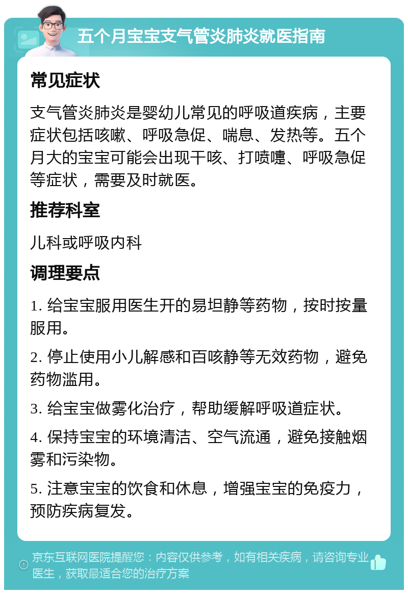 五个月宝宝支气管炎肺炎就医指南 常见症状 支气管炎肺炎是婴幼儿常见的呼吸道疾病，主要症状包括咳嗽、呼吸急促、喘息、发热等。五个月大的宝宝可能会出现干咳、打喷嚏、呼吸急促等症状，需要及时就医。 推荐科室 儿科或呼吸内科 调理要点 1. 给宝宝服用医生开的易坦静等药物，按时按量服用。 2. 停止使用小儿解感和百咳静等无效药物，避免药物滥用。 3. 给宝宝做雾化治疗，帮助缓解呼吸道症状。 4. 保持宝宝的环境清洁、空气流通，避免接触烟雾和污染物。 5. 注意宝宝的饮食和休息，增强宝宝的免疫力，预防疾病复发。