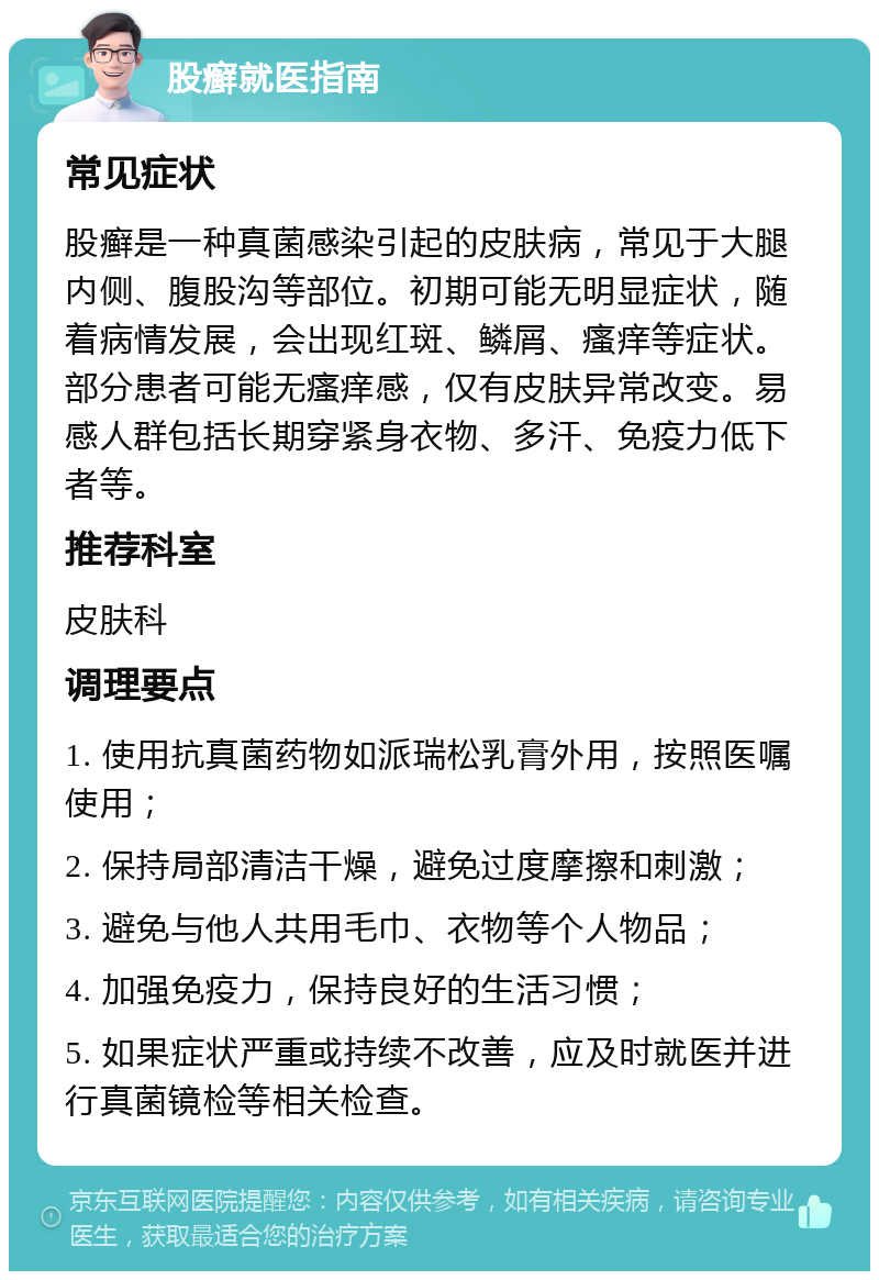 股癣就医指南 常见症状 股癣是一种真菌感染引起的皮肤病，常见于大腿内侧、腹股沟等部位。初期可能无明显症状，随着病情发展，会出现红斑、鳞屑、瘙痒等症状。部分患者可能无瘙痒感，仅有皮肤异常改变。易感人群包括长期穿紧身衣物、多汗、免疫力低下者等。 推荐科室 皮肤科 调理要点 1. 使用抗真菌药物如派瑞松乳膏外用，按照医嘱使用； 2. 保持局部清洁干燥，避免过度摩擦和刺激； 3. 避免与他人共用毛巾、衣物等个人物品； 4. 加强免疫力，保持良好的生活习惯； 5. 如果症状严重或持续不改善，应及时就医并进行真菌镜检等相关检查。