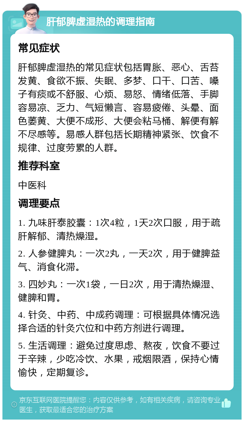 肝郁脾虚湿热的调理指南 常见症状 肝郁脾虚湿热的常见症状包括胃胀、恶心、舌苔发黄、食欲不振、失眠、多梦、口干、口苦、嗓子有痰或不舒服、心烦、易怒、情绪低落、手脚容易凉、乏力、气短懒言、容易疲倦、头晕、面色萎黄、大便不成形、大便会粘马桶、解便有解不尽感等。易感人群包括长期精神紧张、饮食不规律、过度劳累的人群。 推荐科室 中医科 调理要点 1. 九味肝泰胶囊：1次4粒，1天2次口服，用于疏肝解郁、清热燥湿。 2. 人参健脾丸：一次2丸，一天2次，用于健脾益气、消食化滞。 3. 四妙丸：一次1袋，一日2次，用于清热燥湿、健脾和胃。 4. 针灸、中药、中成药调理：可根据具体情况选择合适的针灸穴位和中药方剂进行调理。 5. 生活调理：避免过度思虑、熬夜，饮食不要过于辛辣，少吃冷饮、水果，戒烟限酒，保持心情愉快，定期复诊。