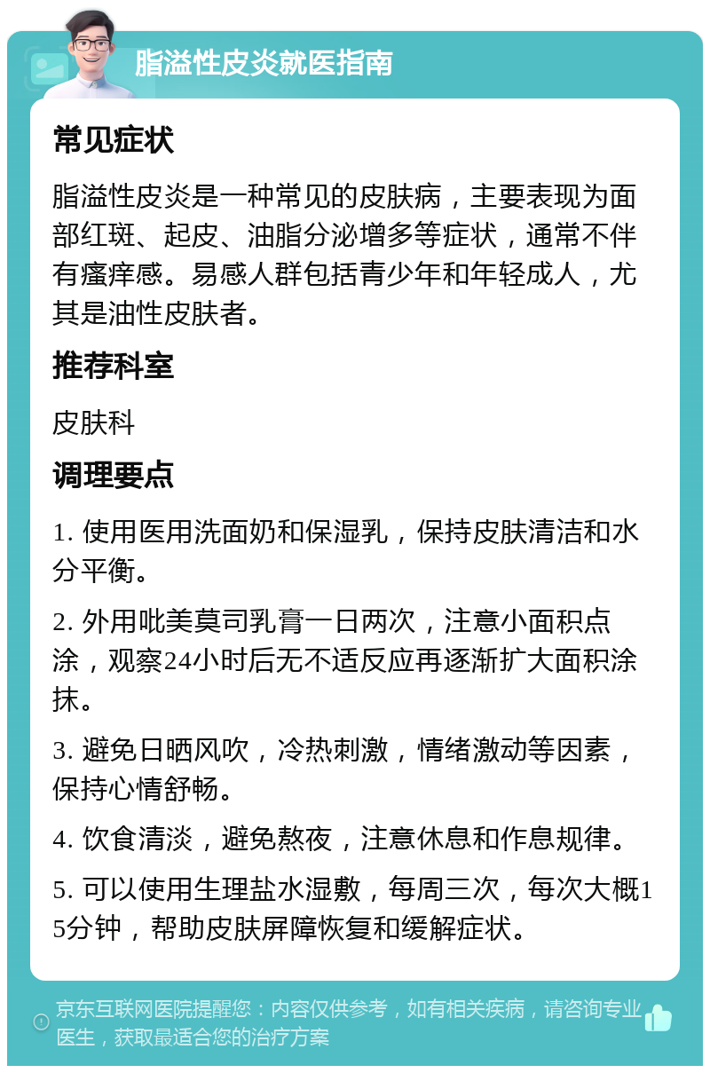 脂溢性皮炎就医指南 常见症状 脂溢性皮炎是一种常见的皮肤病，主要表现为面部红斑、起皮、油脂分泌增多等症状，通常不伴有瘙痒感。易感人群包括青少年和年轻成人，尤其是油性皮肤者。 推荐科室 皮肤科 调理要点 1. 使用医用洗面奶和保湿乳，保持皮肤清洁和水分平衡。 2. 外用吡美莫司乳膏一日两次，注意小面积点涂，观察24小时后无不适反应再逐渐扩大面积涂抹。 3. 避免日晒风吹，冷热刺激，情绪激动等因素，保持心情舒畅。 4. 饮食清淡，避免熬夜，注意休息和作息规律。 5. 可以使用生理盐水湿敷，每周三次，每次大概15分钟，帮助皮肤屏障恢复和缓解症状。