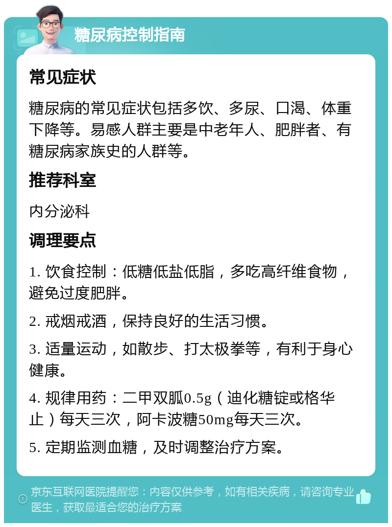 糖尿病控制指南 常见症状 糖尿病的常见症状包括多饮、多尿、口渴、体重下降等。易感人群主要是中老年人、肥胖者、有糖尿病家族史的人群等。 推荐科室 内分泌科 调理要点 1. 饮食控制：低糖低盐低脂，多吃高纤维食物，避免过度肥胖。 2. 戒烟戒酒，保持良好的生活习惯。 3. 适量运动，如散步、打太极拳等，有利于身心健康。 4. 规律用药：二甲双胍0.5g（迪化糖锭或格华止）每天三次，阿卡波糖50mg每天三次。 5. 定期监测血糖，及时调整治疗方案。