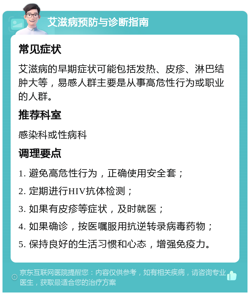 艾滋病预防与诊断指南 常见症状 艾滋病的早期症状可能包括发热、皮疹、淋巴结肿大等，易感人群主要是从事高危性行为或职业的人群。 推荐科室 感染科或性病科 调理要点 1. 避免高危性行为，正确使用安全套； 2. 定期进行HIV抗体检测； 3. 如果有皮疹等症状，及时就医； 4. 如果确诊，按医嘱服用抗逆转录病毒药物； 5. 保持良好的生活习惯和心态，增强免疫力。