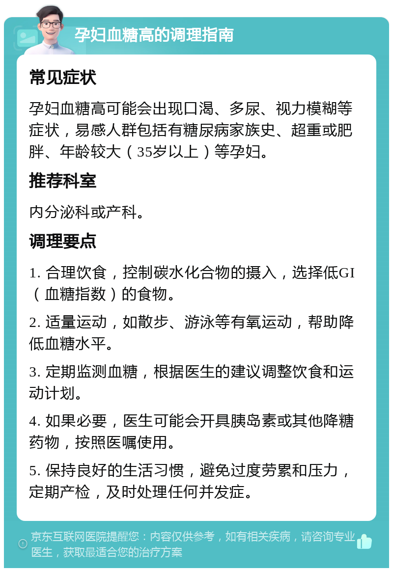 孕妇血糖高的调理指南 常见症状 孕妇血糖高可能会出现口渴、多尿、视力模糊等症状，易感人群包括有糖尿病家族史、超重或肥胖、年龄较大（35岁以上）等孕妇。 推荐科室 内分泌科或产科。 调理要点 1. 合理饮食，控制碳水化合物的摄入，选择低GI（血糖指数）的食物。 2. 适量运动，如散步、游泳等有氧运动，帮助降低血糖水平。 3. 定期监测血糖，根据医生的建议调整饮食和运动计划。 4. 如果必要，医生可能会开具胰岛素或其他降糖药物，按照医嘱使用。 5. 保持良好的生活习惯，避免过度劳累和压力，定期产检，及时处理任何并发症。