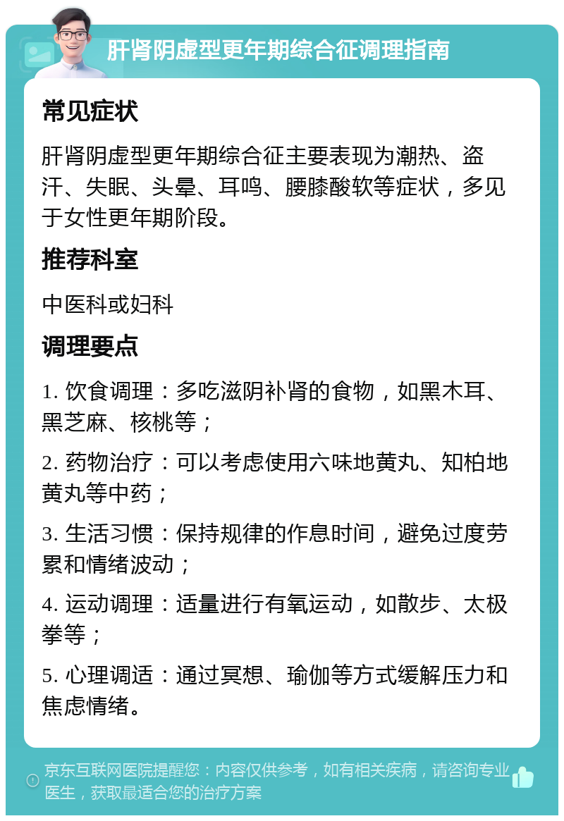 肝肾阴虚型更年期综合征调理指南 常见症状 肝肾阴虚型更年期综合征主要表现为潮热、盗汗、失眠、头晕、耳鸣、腰膝酸软等症状，多见于女性更年期阶段。 推荐科室 中医科或妇科 调理要点 1. 饮食调理：多吃滋阴补肾的食物，如黑木耳、黑芝麻、核桃等； 2. 药物治疗：可以考虑使用六味地黄丸、知柏地黄丸等中药； 3. 生活习惯：保持规律的作息时间，避免过度劳累和情绪波动； 4. 运动调理：适量进行有氧运动，如散步、太极拳等； 5. 心理调适：通过冥想、瑜伽等方式缓解压力和焦虑情绪。