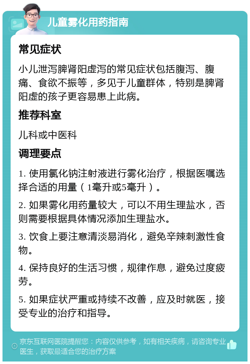 儿童雾化用药指南 常见症状 小儿泄泻脾肾阳虚泻的常见症状包括腹泻、腹痛、食欲不振等，多见于儿童群体，特别是脾肾阳虚的孩子更容易患上此病。 推荐科室 儿科或中医科 调理要点 1. 使用氯化钠注射液进行雾化治疗，根据医嘱选择合适的用量（1毫升或5毫升）。 2. 如果雾化用药量较大，可以不用生理盐水，否则需要根据具体情况添加生理盐水。 3. 饮食上要注意清淡易消化，避免辛辣刺激性食物。 4. 保持良好的生活习惯，规律作息，避免过度疲劳。 5. 如果症状严重或持续不改善，应及时就医，接受专业的治疗和指导。