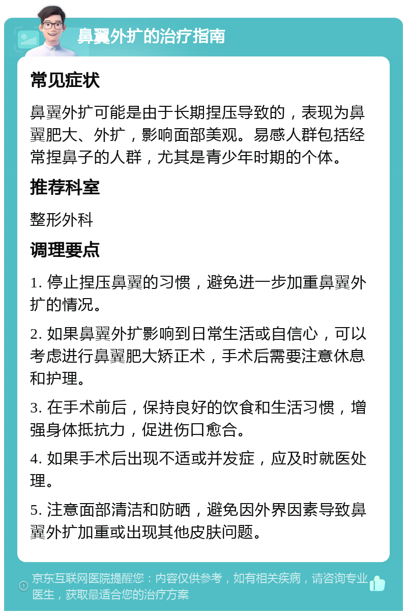 鼻翼外扩的治疗指南 常见症状 鼻翼外扩可能是由于长期捏压导致的，表现为鼻翼肥大、外扩，影响面部美观。易感人群包括经常捏鼻子的人群，尤其是青少年时期的个体。 推荐科室 整形外科 调理要点 1. 停止捏压鼻翼的习惯，避免进一步加重鼻翼外扩的情况。 2. 如果鼻翼外扩影响到日常生活或自信心，可以考虑进行鼻翼肥大矫正术，手术后需要注意休息和护理。 3. 在手术前后，保持良好的饮食和生活习惯，增强身体抵抗力，促进伤口愈合。 4. 如果手术后出现不适或并发症，应及时就医处理。 5. 注意面部清洁和防晒，避免因外界因素导致鼻翼外扩加重或出现其他皮肤问题。