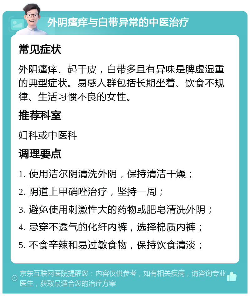 外阴瘙痒与白带异常的中医治疗 常见症状 外阴瘙痒、起干皮，白带多且有异味是脾虚湿重的典型症状。易感人群包括长期坐着、饮食不规律、生活习惯不良的女性。 推荐科室 妇科或中医科 调理要点 1. 使用洁尔阴清洗外阴，保持清洁干燥； 2. 阴道上甲硝唑治疗，坚持一周； 3. 避免使用刺激性大的药物或肥皂清洗外阴； 4. 忌穿不透气的化纤内裤，选择棉质内裤； 5. 不食辛辣和易过敏食物，保持饮食清淡；