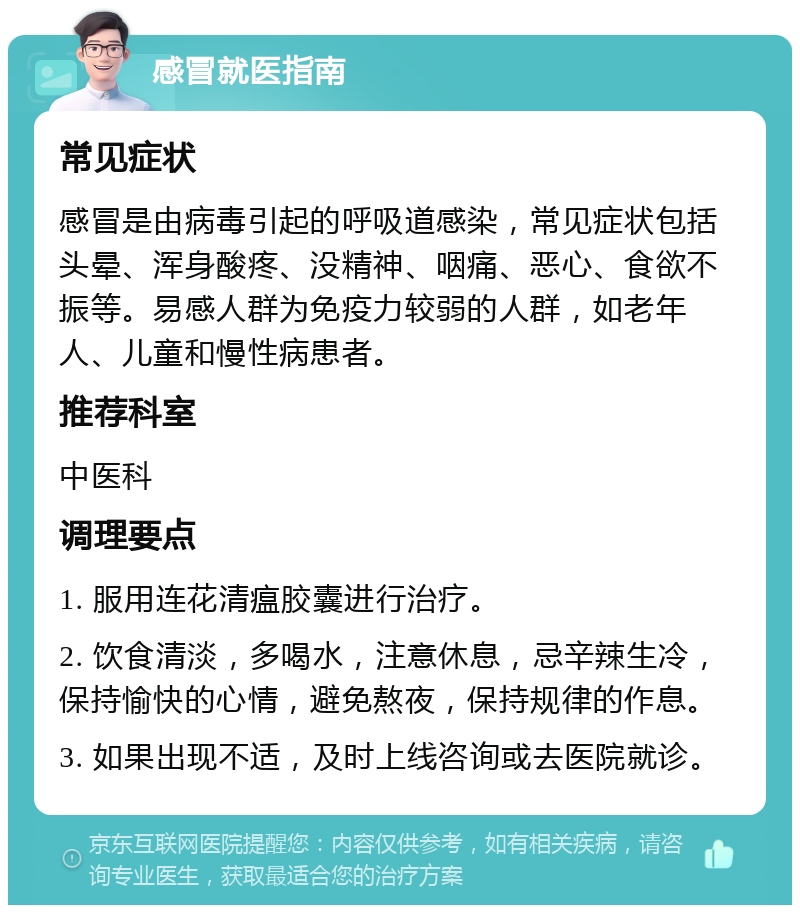 感冒就医指南 常见症状 感冒是由病毒引起的呼吸道感染，常见症状包括头晕、浑身酸疼、没精神、咽痛、恶心、食欲不振等。易感人群为免疫力较弱的人群，如老年人、儿童和慢性病患者。 推荐科室 中医科 调理要点 1. 服用连花清瘟胶囊进行治疗。 2. 饮食清淡，多喝水，注意休息，忌辛辣生冷，保持愉快的心情，避免熬夜，保持规律的作息。 3. 如果出现不适，及时上线咨询或去医院就诊。