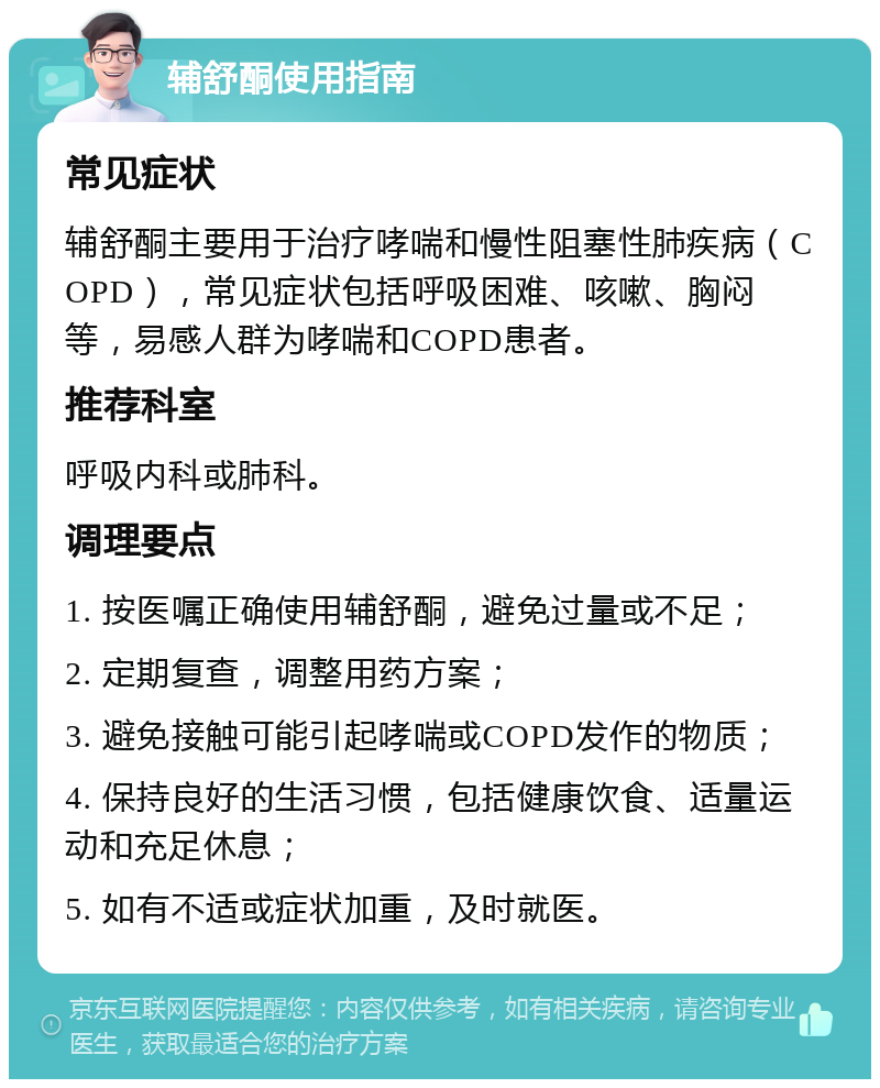 辅舒酮使用指南 常见症状 辅舒酮主要用于治疗哮喘和慢性阻塞性肺疾病（COPD），常见症状包括呼吸困难、咳嗽、胸闷等，易感人群为哮喘和COPD患者。 推荐科室 呼吸内科或肺科。 调理要点 1. 按医嘱正确使用辅舒酮，避免过量或不足； 2. 定期复查，调整用药方案； 3. 避免接触可能引起哮喘或COPD发作的物质； 4. 保持良好的生活习惯，包括健康饮食、适量运动和充足休息； 5. 如有不适或症状加重，及时就医。