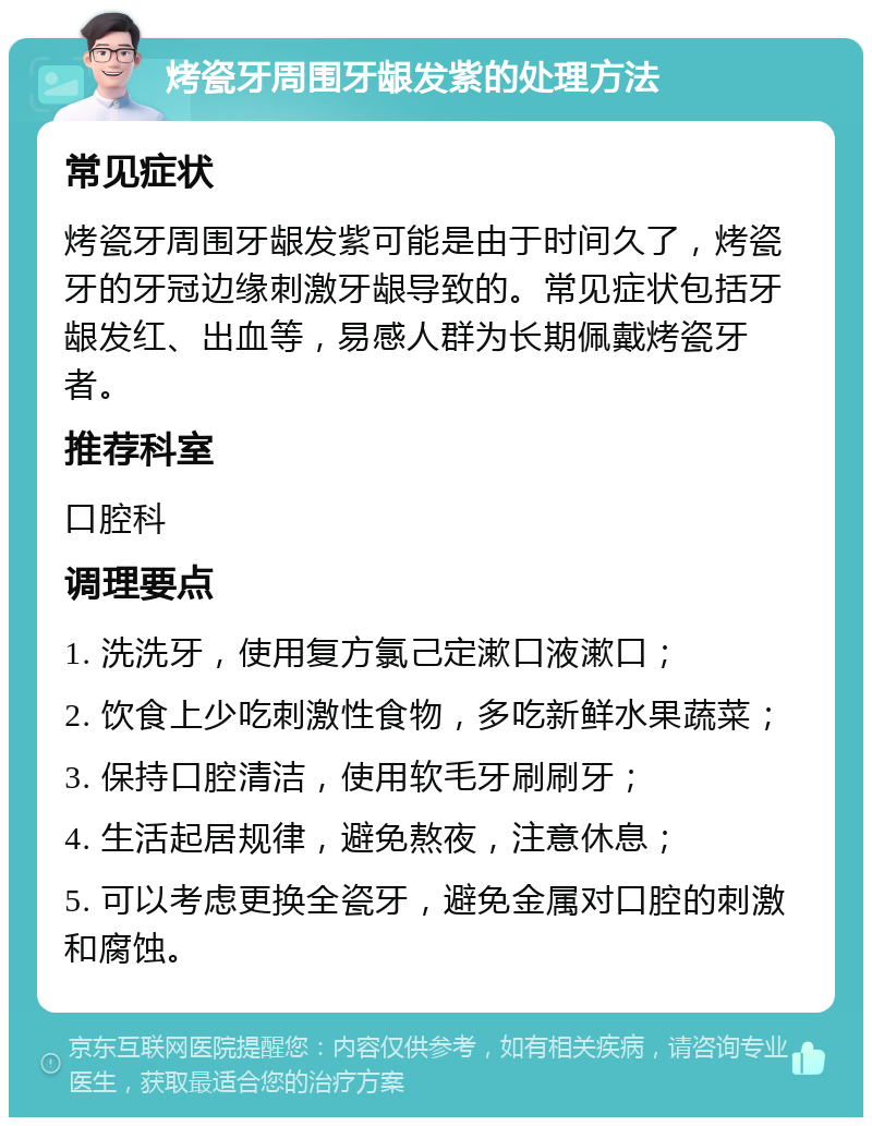 烤瓷牙周围牙龈发紫的处理方法 常见症状 烤瓷牙周围牙龈发紫可能是由于时间久了，烤瓷牙的牙冠边缘刺激牙龈导致的。常见症状包括牙龈发红、出血等，易感人群为长期佩戴烤瓷牙者。 推荐科室 口腔科 调理要点 1. 洗洗牙，使用复方氯己定漱口液漱口； 2. 饮食上少吃刺激性食物，多吃新鲜水果蔬菜； 3. 保持口腔清洁，使用软毛牙刷刷牙； 4. 生活起居规律，避免熬夜，注意休息； 5. 可以考虑更换全瓷牙，避免金属对口腔的刺激和腐蚀。