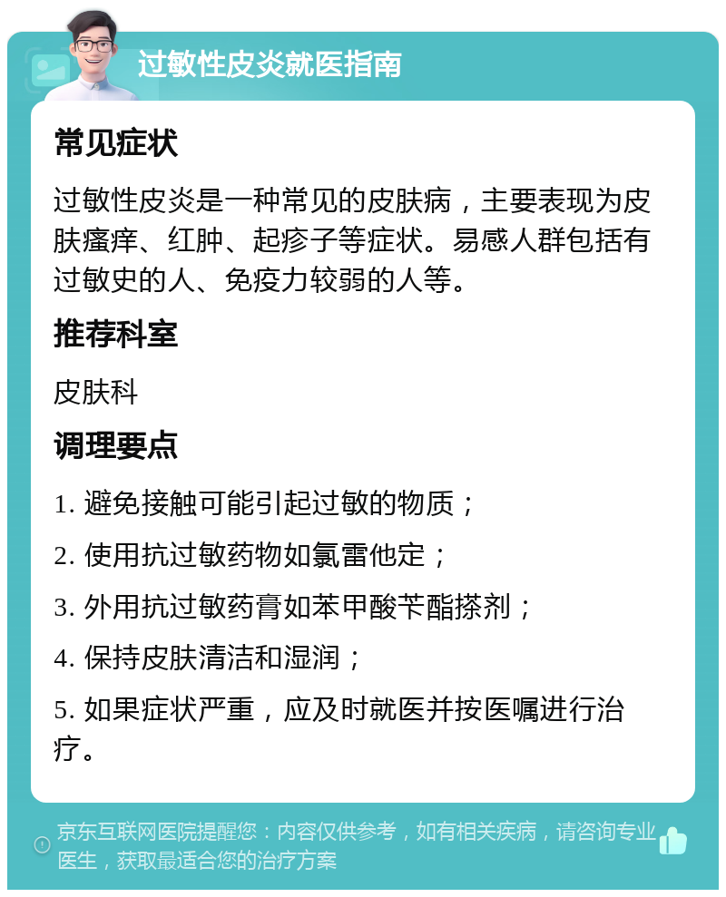 过敏性皮炎就医指南 常见症状 过敏性皮炎是一种常见的皮肤病，主要表现为皮肤瘙痒、红肿、起疹子等症状。易感人群包括有过敏史的人、免疫力较弱的人等。 推荐科室 皮肤科 调理要点 1. 避免接触可能引起过敏的物质； 2. 使用抗过敏药物如氯雷他定； 3. 外用抗过敏药膏如苯甲酸苄酯搽剂； 4. 保持皮肤清洁和湿润； 5. 如果症状严重，应及时就医并按医嘱进行治疗。