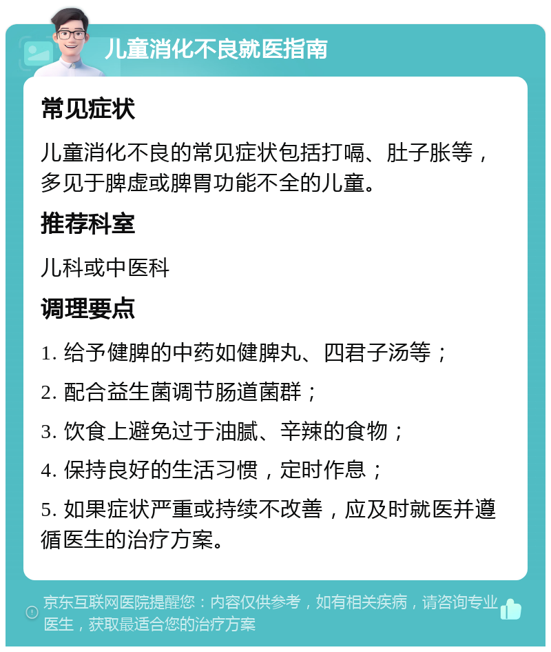 儿童消化不良就医指南 常见症状 儿童消化不良的常见症状包括打嗝、肚子胀等，多见于脾虚或脾胃功能不全的儿童。 推荐科室 儿科或中医科 调理要点 1. 给予健脾的中药如健脾丸、四君子汤等； 2. 配合益生菌调节肠道菌群； 3. 饮食上避免过于油腻、辛辣的食物； 4. 保持良好的生活习惯，定时作息； 5. 如果症状严重或持续不改善，应及时就医并遵循医生的治疗方案。