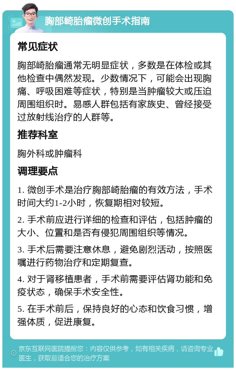 胸部崎胎瘤微创手术指南 常见症状 胸部崎胎瘤通常无明显症状，多数是在体检或其他检查中偶然发现。少数情况下，可能会出现胸痛、呼吸困难等症状，特别是当肿瘤较大或压迫周围组织时。易感人群包括有家族史、曾经接受过放射线治疗的人群等。 推荐科室 胸外科或肿瘤科 调理要点 1. 微创手术是治疗胸部崎胎瘤的有效方法，手术时间大约1-2小时，恢复期相对较短。 2. 手术前应进行详细的检查和评估，包括肿瘤的大小、位置和是否有侵犯周围组织等情况。 3. 手术后需要注意休息，避免剧烈活动，按照医嘱进行药物治疗和定期复查。 4. 对于肾移植患者，手术前需要评估肾功能和免疫状态，确保手术安全性。 5. 在手术前后，保持良好的心态和饮食习惯，增强体质，促进康复。