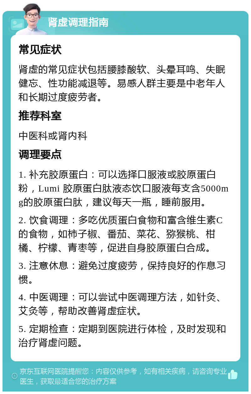 肾虚调理指南 常见症状 肾虚的常见症状包括腰膝酸软、头晕耳鸣、失眠健忘、性功能减退等。易感人群主要是中老年人和长期过度疲劳者。 推荐科室 中医科或肾内科 调理要点 1. 补充胶原蛋白：可以选择口服液或胶原蛋白粉，Lumi 胶原蛋白肽液态饮口服液每支含5000mg的胶原蛋白肽，建议每天一瓶，睡前服用。 2. 饮食调理：多吃优质蛋白食物和富含维生素C的食物，如柿子椒、番茄、菜花、猕猴桃、柑橘、柠檬、青枣等，促进自身胶原蛋白合成。 3. 注意休息：避免过度疲劳，保持良好的作息习惯。 4. 中医调理：可以尝试中医调理方法，如针灸、艾灸等，帮助改善肾虚症状。 5. 定期检查：定期到医院进行体检，及时发现和治疗肾虚问题。