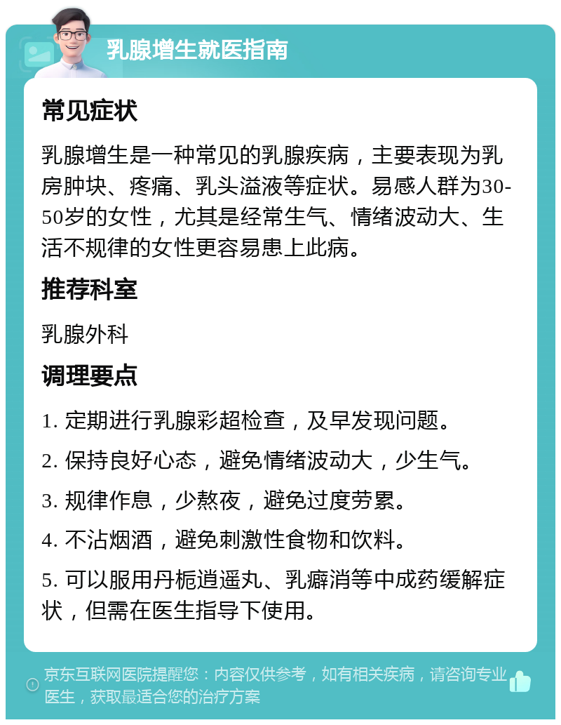 乳腺增生就医指南 常见症状 乳腺增生是一种常见的乳腺疾病，主要表现为乳房肿块、疼痛、乳头溢液等症状。易感人群为30-50岁的女性，尤其是经常生气、情绪波动大、生活不规律的女性更容易患上此病。 推荐科室 乳腺外科 调理要点 1. 定期进行乳腺彩超检查，及早发现问题。 2. 保持良好心态，避免情绪波动大，少生气。 3. 规律作息，少熬夜，避免过度劳累。 4. 不沾烟酒，避免刺激性食物和饮料。 5. 可以服用丹栀逍遥丸、乳癖消等中成药缓解症状，但需在医生指导下使用。