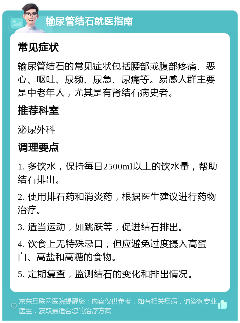 输尿管结石就医指南 常见症状 输尿管结石的常见症状包括腰部或腹部疼痛、恶心、呕吐、尿频、尿急、尿痛等。易感人群主要是中老年人，尤其是有肾结石病史者。 推荐科室 泌尿外科 调理要点 1. 多饮水，保持每日2500ml以上的饮水量，帮助结石排出。 2. 使用排石药和消炎药，根据医生建议进行药物治疗。 3. 适当运动，如跳跃等，促进结石排出。 4. 饮食上无特殊忌口，但应避免过度摄入高蛋白、高盐和高糖的食物。 5. 定期复查，监测结石的变化和排出情况。