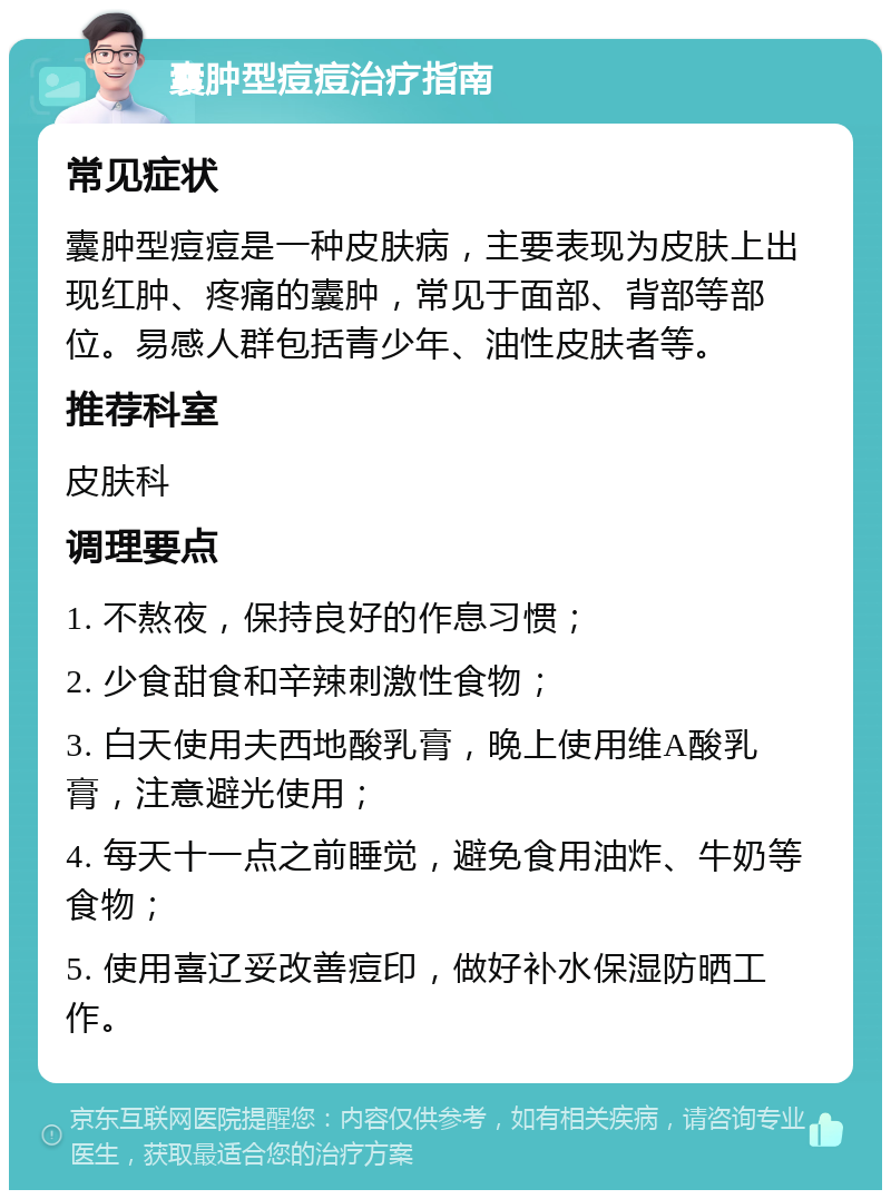 囊肿型痘痘治疗指南 常见症状 囊肿型痘痘是一种皮肤病，主要表现为皮肤上出现红肿、疼痛的囊肿，常见于面部、背部等部位。易感人群包括青少年、油性皮肤者等。 推荐科室 皮肤科 调理要点 1. 不熬夜，保持良好的作息习惯； 2. 少食甜食和辛辣刺激性食物； 3. 白天使用夫西地酸乳膏，晚上使用维A酸乳膏，注意避光使用； 4. 每天十一点之前睡觉，避免食用油炸、牛奶等食物； 5. 使用喜辽妥改善痘印，做好补水保湿防晒工作。