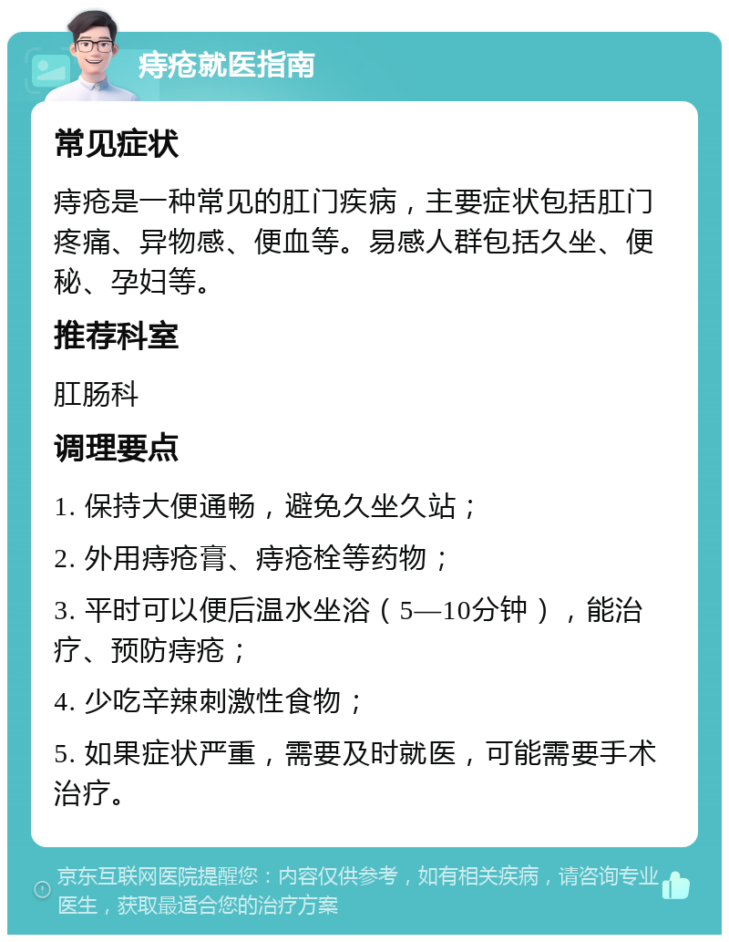 痔疮就医指南 常见症状 痔疮是一种常见的肛门疾病，主要症状包括肛门疼痛、异物感、便血等。易感人群包括久坐、便秘、孕妇等。 推荐科室 肛肠科 调理要点 1. 保持大便通畅，避免久坐久站； 2. 外用痔疮膏、痔疮栓等药物； 3. 平时可以便后温水坐浴（5—10分钟），能治疗、预防痔疮； 4. 少吃辛辣刺激性食物； 5. 如果症状严重，需要及时就医，可能需要手术治疗。