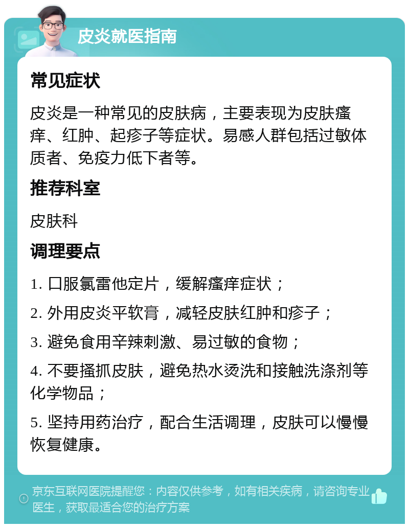 皮炎就医指南 常见症状 皮炎是一种常见的皮肤病，主要表现为皮肤瘙痒、红肿、起疹子等症状。易感人群包括过敏体质者、免疫力低下者等。 推荐科室 皮肤科 调理要点 1. 口服氯雷他定片，缓解瘙痒症状； 2. 外用皮炎平软膏，减轻皮肤红肿和疹子； 3. 避免食用辛辣刺激、易过敏的食物； 4. 不要搔抓皮肤，避免热水烫洗和接触洗涤剂等化学物品； 5. 坚持用药治疗，配合生活调理，皮肤可以慢慢恢复健康。