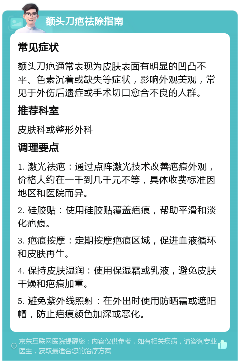 额头刀疤祛除指南 常见症状 额头刀疤通常表现为皮肤表面有明显的凹凸不平、色素沉着或缺失等症状，影响外观美观，常见于外伤后遗症或手术切口愈合不良的人群。 推荐科室 皮肤科或整形外科 调理要点 1. 激光祛疤：通过点阵激光技术改善疤痕外观，价格大约在一千到几千元不等，具体收费标准因地区和医院而异。 2. 硅胶贴：使用硅胶贴覆盖疤痕，帮助平滑和淡化疤痕。 3. 疤痕按摩：定期按摩疤痕区域，促进血液循环和皮肤再生。 4. 保持皮肤湿润：使用保湿霜或乳液，避免皮肤干燥和疤痕加重。 5. 避免紫外线照射：在外出时使用防晒霜或遮阳帽，防止疤痕颜色加深或恶化。