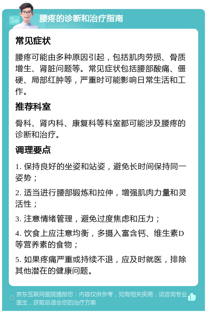 腰疼的诊断和治疗指南 常见症状 腰疼可能由多种原因引起，包括肌肉劳损、骨质增生、肾脏问题等。常见症状包括腰部酸痛、僵硬、局部红肿等，严重时可能影响日常生活和工作。 推荐科室 骨科、肾内科、康复科等科室都可能涉及腰疼的诊断和治疗。 调理要点 1. 保持良好的坐姿和站姿，避免长时间保持同一姿势； 2. 适当进行腰部锻炼和拉伸，增强肌肉力量和灵活性； 3. 注意情绪管理，避免过度焦虑和压力； 4. 饮食上应注意均衡，多摄入富含钙、维生素D等营养素的食物； 5. 如果疼痛严重或持续不退，应及时就医，排除其他潜在的健康问题。