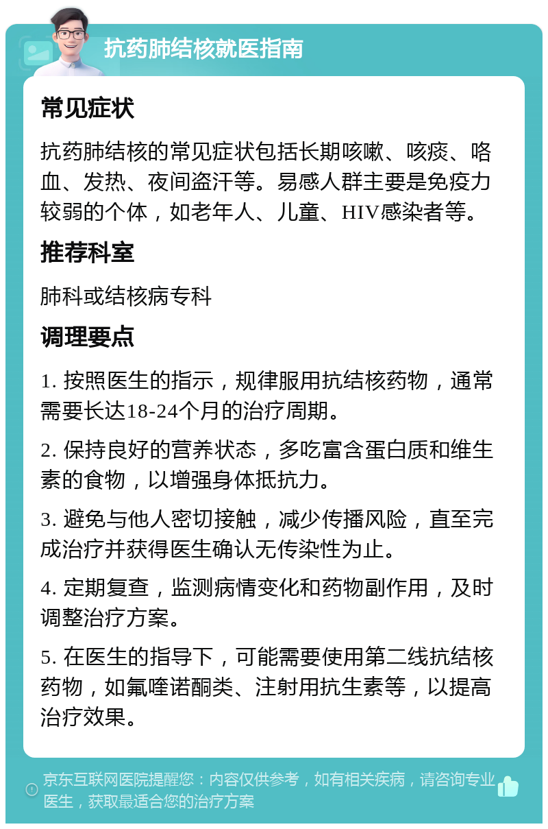 抗药肺结核就医指南 常见症状 抗药肺结核的常见症状包括长期咳嗽、咳痰、咯血、发热、夜间盗汗等。易感人群主要是免疫力较弱的个体，如老年人、儿童、HIV感染者等。 推荐科室 肺科或结核病专科 调理要点 1. 按照医生的指示，规律服用抗结核药物，通常需要长达18-24个月的治疗周期。 2. 保持良好的营养状态，多吃富含蛋白质和维生素的食物，以增强身体抵抗力。 3. 避免与他人密切接触，减少传播风险，直至完成治疗并获得医生确认无传染性为止。 4. 定期复查，监测病情变化和药物副作用，及时调整治疗方案。 5. 在医生的指导下，可能需要使用第二线抗结核药物，如氟喹诺酮类、注射用抗生素等，以提高治疗效果。