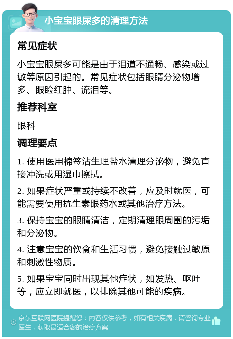 小宝宝眼屎多的清理方法 常见症状 小宝宝眼屎多可能是由于泪道不通畅、感染或过敏等原因引起的。常见症状包括眼睛分泌物增多、眼睑红肿、流泪等。 推荐科室 眼科 调理要点 1. 使用医用棉签沾生理盐水清理分泌物，避免直接冲洗或用湿巾擦拭。 2. 如果症状严重或持续不改善，应及时就医，可能需要使用抗生素眼药水或其他治疗方法。 3. 保持宝宝的眼睛清洁，定期清理眼周围的污垢和分泌物。 4. 注意宝宝的饮食和生活习惯，避免接触过敏原和刺激性物质。 5. 如果宝宝同时出现其他症状，如发热、呕吐等，应立即就医，以排除其他可能的疾病。