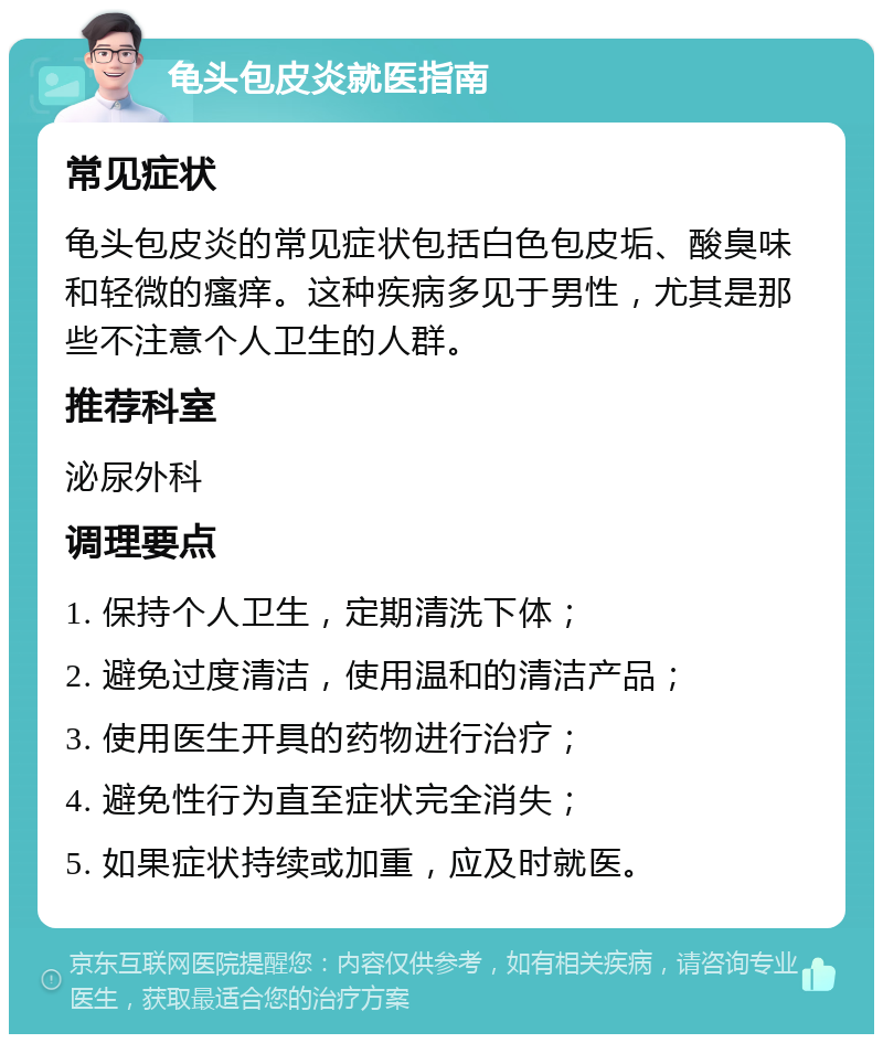 龟头包皮炎就医指南 常见症状 龟头包皮炎的常见症状包括白色包皮垢、酸臭味和轻微的瘙痒。这种疾病多见于男性，尤其是那些不注意个人卫生的人群。 推荐科室 泌尿外科 调理要点 1. 保持个人卫生，定期清洗下体； 2. 避免过度清洁，使用温和的清洁产品； 3. 使用医生开具的药物进行治疗； 4. 避免性行为直至症状完全消失； 5. 如果症状持续或加重，应及时就医。