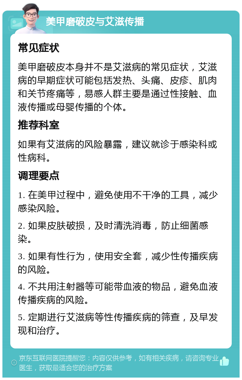 美甲磨破皮与艾滋传播 常见症状 美甲磨破皮本身并不是艾滋病的常见症状，艾滋病的早期症状可能包括发热、头痛、皮疹、肌肉和关节疼痛等，易感人群主要是通过性接触、血液传播或母婴传播的个体。 推荐科室 如果有艾滋病的风险暴露，建议就诊于感染科或性病科。 调理要点 1. 在美甲过程中，避免使用不干净的工具，减少感染风险。 2. 如果皮肤破损，及时清洗消毒，防止细菌感染。 3. 如果有性行为，使用安全套，减少性传播疾病的风险。 4. 不共用注射器等可能带血液的物品，避免血液传播疾病的风险。 5. 定期进行艾滋病等性传播疾病的筛查，及早发现和治疗。