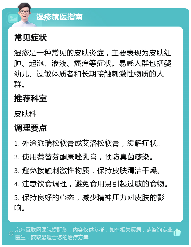 湿疹就医指南 常见症状 湿疹是一种常见的皮肤炎症，主要表现为皮肤红肿、起泡、渗液、瘙痒等症状。易感人群包括婴幼儿、过敏体质者和长期接触刺激性物质的人群。 推荐科室 皮肤科 调理要点 1. 外涂派瑞松软膏或艾洛松软膏，缓解症状。 2. 使用萘替芬酮康唑乳膏，预防真菌感染。 3. 避免接触刺激性物质，保持皮肤清洁干燥。 4. 注意饮食调理，避免食用易引起过敏的食物。 5. 保持良好的心态，减少精神压力对皮肤的影响。