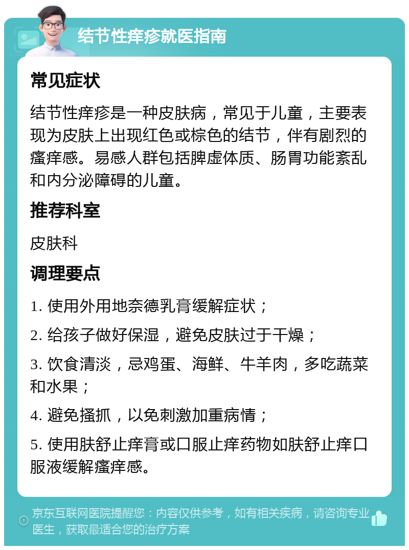 结节性痒疹就医指南 常见症状 结节性痒疹是一种皮肤病，常见于儿童，主要表现为皮肤上出现红色或棕色的结节，伴有剧烈的瘙痒感。易感人群包括脾虚体质、肠胃功能紊乱和内分泌障碍的儿童。 推荐科室 皮肤科 调理要点 1. 使用外用地奈德乳膏缓解症状； 2. 给孩子做好保湿，避免皮肤过于干燥； 3. 饮食清淡，忌鸡蛋、海鲜、牛羊肉，多吃蔬菜和水果； 4. 避免搔抓，以免刺激加重病情； 5. 使用肤舒止痒膏或口服止痒药物如肤舒止痒口服液缓解瘙痒感。