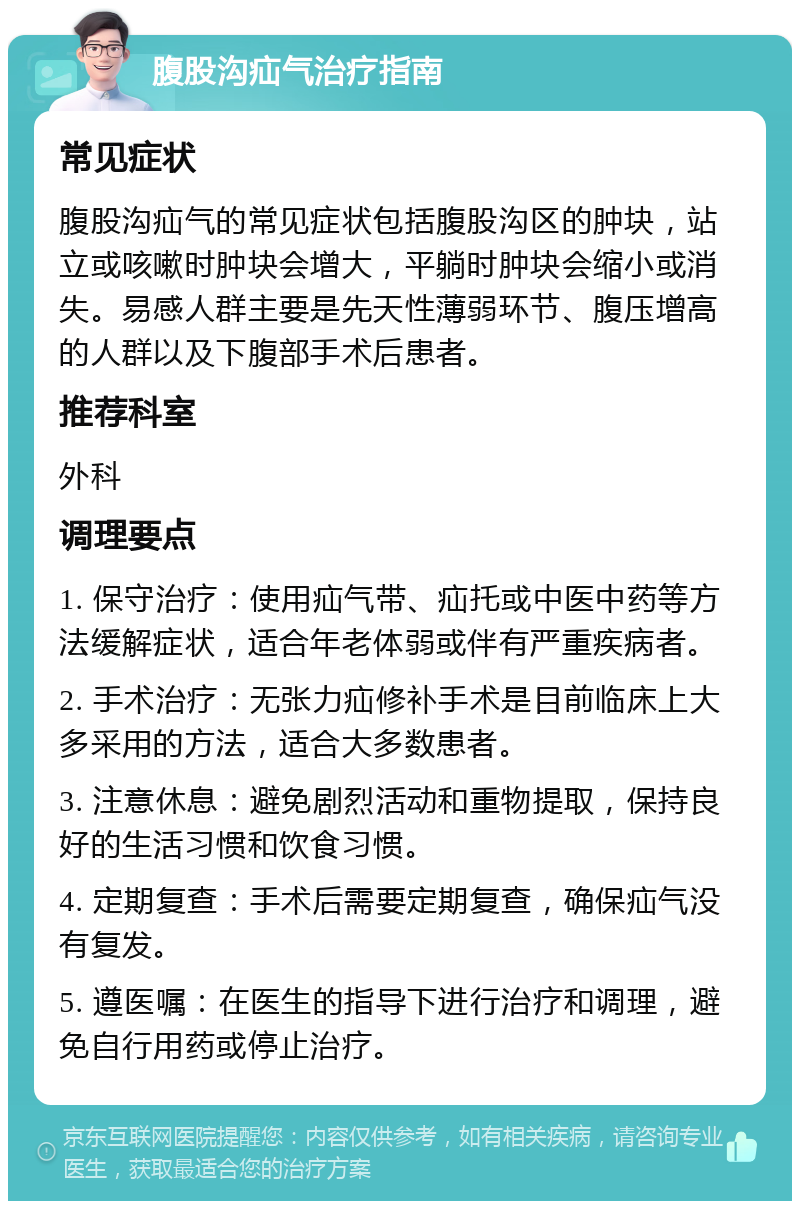 腹股沟疝气治疗指南 常见症状 腹股沟疝气的常见症状包括腹股沟区的肿块，站立或咳嗽时肿块会增大，平躺时肿块会缩小或消失。易感人群主要是先天性薄弱环节、腹压增高的人群以及下腹部手术后患者。 推荐科室 外科 调理要点 1. 保守治疗：使用疝气带、疝托或中医中药等方法缓解症状，适合年老体弱或伴有严重疾病者。 2. 手术治疗：无张力疝修补手术是目前临床上大多采用的方法，适合大多数患者。 3. 注意休息：避免剧烈活动和重物提取，保持良好的生活习惯和饮食习惯。 4. 定期复查：手术后需要定期复查，确保疝气没有复发。 5. 遵医嘱：在医生的指导下进行治疗和调理，避免自行用药或停止治疗。